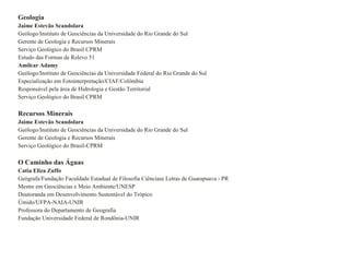 Geologia Jaime Estevão Scandolara Geólogo/Instituto de Geociências da Universidade do Rio Grande do Sul Gerente de Geologia e Recursos Minerais Serviço Geológico do Brasil CPRM Estudo das Formas de Relevo 51 Amilcar Adamy Geólogo/Instituto de Geociências da Universidade Federal do Rio Grande do Sul Especialização em Fotointerpretação/CIAF/Colômbia Responsável pela área de Hidrologia e Gestão Territorial Serviço Geológico do Brasil CPRM Recursos Minerais Jaime Estevão Scandolara Geólogo/Instituto de Geociências da Universidade do Rio Grande do Sul Gerente de Geologia e Recursos Minerais Serviço Geológico do Brasil-CPRM O Caminho das Águas  Catia Eliza Zuffo Geógrafa/Fundação Faculdade Estadual de Filosofia Ciênciase Letras de Guarapuava - PR Mestre em Geociëncias e Meio Ambiente/UNESP Doutoranda em Desenvolvimento Sustentável do Trópico Úmido/UFPA-NAIA-UNIR Professora do Departamento de Geografia Fundação Universidade Federal de Rondônia-UNIR 