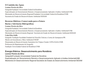 O Caminho das Águas Leomar Pereira da Silva Geógrafa/Fundação Universidade Federal de Rondônia Especialização em Sensoriamento Remoto e Geoprocessamento Aplicado à Análise Ambiental/UNB Mestranda em Desenvolvimento Regional/Fundação Universidade Federal de Rondônia/UNIR Secretaria de Estado do Desenvolvimento Ambiental SEDAM Recursos Hídricos: Conservando para o Futuro  Bacias e Sub-bacias Hidrográficas  Leomar Pereira da Silva Geógrafa/Fundação Universidade Federal de Rondônia Especialização em Sensoriamento Remoto e Geoprocessamento Aplicado à Análise Ambiental/UNB Mestranda em Desenvolvimento Regional  Secretaria de Estado do Desenvolvimento Ambiental-SEDAM Catia Eliza Zuffo Geógrafa/ Fundação Faculdade Estadual de Filosofia Ciências e Letras de Guarapuava-PR Mestre em Geociëncias e Meio Ambiente/UNESP Doutoranda em Desenvolvimento Sustentável do Trópico Úmido/ UFPA-NAIA-UNIR Professora do Departamento de Geografia Fundação Universidade Federal de Rondônia-UNIR Energia Elétrica: Desenvolvimento para Rondônia Leomar Pereira da Silva Geógrafa/Fundação Universidade Federal de Rondônia Especialização em Sensoriamento Remoto e Geoprocessamento Aplicado à Análise Ambiental/UNB Mestranda em Desenvolvimento Regional Secretaria de Estado do Desenvolvimento Ambiental SEDAM 