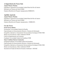 A Importância do Nosso Solo Angelo Mansur Mendes Engenheiro Agrônomo/Universidade Federal Rural do Rio de Janeiro Mestrado em Ciências do Solo/UFRRJ Empresa Brasileira de Pesquisa Agropecuária EMBRAPA Aptidão Agrícola  Angelo Mansur Mendes Engenheiro Agrônomo/Universidade Federal Rural do Rio de Janeiro Mestrado em Ciências do Solo/UFRRJ Empresa Brasileira de Pesquisa Agropecuária - EMBRAPA Uso da Terra Israel Xavier Batista Economista/ Universidade Federal da Paraíba Especialização em Sensoriamento Remoto e Sistema de Informação Geográfica Aplicado ao Zoneamento Sócioeconômico-Ecológico/UNB-UNIR Mestre em Geociências e Meio Ambiente/UNESP Chefe do Departamento de Economia Fundação Universidade Federal de Rondönia UNIR Siane Cristhina Pedroso Guimarães Geógrafa/Fundação Universidade Federal de Rondönia Especialização em Sensoriamento Remoto e Sistema de Informação Geográfica Aplicado ao Zoneamento Sócioeconômico-Ecológico/UNB-UNIR Mestre em Geociências e Meio Ambiente/UNESP Secretaria de Estado do Desenvolvimento Ambiental - SEDAM 