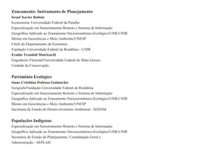 Zoneamento: Instrumento de Planejamento
Israel Xavier Batista
Economista/ Universidade Federal da Paraíba
Especialização em Sensoriamento Remoto e Sistema de Informação
Geográfica Aplicado ao Zoneamento Sócioeconômico-Ecológico/UNB-UNIR
Mestre em Geociências e Meio Ambiente/UNESP
Chefe do Departamento de Economia
Fundação Universidade Federal de Rondönia - UNIR
Eraldo Trondoli Matricardi
Engenheiro Florestal/Univercidade Federal do Mato Grosso
Unidade de Conservação:


Patrimônio Ecológico
Siane Cristhina Pedroso Guimarães
Geógrafa/Fundação Universidade Federal de Rondönia
Especialização em Sensoriamento Remoto e Sistema de Informação
Geográfica Aplicado ao Zoneamento Sócioeconômico-Ecológico/UNB-UNIR
Mestre em Geociências e Meio Ambiente/UNESP
Secretaria de Estado do Desenvolvimento Ambiental - SEDAM


Populações Indígenas
Especialização em Sensoriamento Remoto e Sistema de Informação
Geográfica Aplicado ao Zoneamento Sócioeconômico-Ecológico/UNB-UNIR
Secretaria de Estado do Planejamento, Coordenação Geral e
Administração - SEPLAD
 