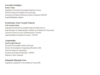 Corredor Ecológico
Eloísio Vinha
Engenheiro Florestal/Universidade Federal de Viçosa
Chefe do Grupo de Unidades de Conservação
Secretaria de Estado do Desenvolvimento Ambiental SEDAM
Ivaneide Bandeira Cardozo


Ecoturismo: Uma Vocação Natural
Celi Arruda Lisboa
Engenheira Florestal/Universidade Federal do Mato Grosso
Especialização em Administração e Manejo de Unidades de Conservação
Assessora-Técnica na Área Ambiental para o Turismo
Superintendência Estadual de Turismo - SETUR


Arqueologia
Josuel Angelo Ravani
Filosofia/Universidade Católica do Paraná
Técnico da Sociedade de Arqueologia Brasileira SAB.
Chefe do Grupo de Arqueologia
Secretaria de Estado da Educação - SEDUC.
Indústria e Meio Ambiente


Edmundo Machado Neto
Engenheiro Agrônomo/ Universidade de Viçosa-MG
 