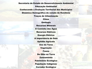 Secretaria de Estado do Desenvolvimento Ambiental
               Educação Ambiental
 Conhecendo a Evolução Territorial dos Municípios
   Dinâmica Demográfica do estado de Rondônia
             Traços de Urbanização
                      Clima
                    Geologia
                Recursos Minerais
               O Caminho das Água
                Recursos Hídricos
                 Energia Elétrica
              A Importância do Solo
                 Aptidão Agrícola
                  Uso da Terra
                   Vegetação
                      Fauna
                De Olho na Terra
                   Zoneamento
              Patrimônio Ecológico
               População Indígenas
               Corredor Ecológico
 