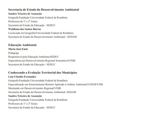 Secretaria de Estado do Desenvolvimento Ambiental
Sandra Teixeira de Assunção
Geógrafa/Fundação Universidade Federal de Rondônia
Professora de 1º e 2º Graus
Secretaria de Estado da Educação - SEDUC
Waldiana dos Santos Barros
Licenciada em Geografia/Universidade Federal de Rondônia
Secretaria de Estado do Desenvolvimento Ambiental - SEDAM


Educação Ambiental
Maria José Faial
Pedagoga
Responsável pela Educação Ambienta/SEDUC
Especialista em Desenvolvimento Regional Sustentável/UNIR
Secretaria de Estado da Educação - SEDUC


Conhecendo a Evolução Territorial dos Municípios
Luiz Claudio Fernandes
Geógrafo/Fundação Universidade Federal de Rondônia
Especialização em Sensoriamento Remoto Aplicado à Análise Ambiental/UNESP/UNB
Mestrando em Desenvolvimento Regional/UNIR
Secretaria de Estado do Desenvolvimento Ambiental- SEDAM
Sandra Teixeira de Assunção
Geógrafa/Fundação Universidade Federal de Rondônia
Professora de 1º e 2º Graus
Secretaria de Estado da Educação - SEDUC
 