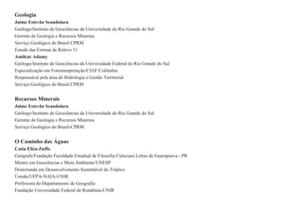 Geologia
Jaime Estevão Scandolara
Geólogo/Instituto de Geociências da Universidade do Rio Grande do Sul
Gerente de Geologia e Recursos Minerais
Serviço Geológico do Brasil CPRM
Estudo das Formas de Relevo 51
Amilcar Adamy
Geólogo/Instituto de Geociências da Universidade Federal do Rio Grande do Sul
Especialização em Fotointerpretação/CIAF/Colômbia
Responsável pela área de Hidrologia e Gestão Territorial
Serviço Geológico do Brasil CPRM


Recursos Minerais
Jaime Estevão Scandolara
Geólogo/Instituto de Geociências da Universidade do Rio Grande do Sul
Gerente de Geologia e Recursos Minerais
Serviço Geológico do Brasil-CPRM


O Caminho das Águas
Catia Eliza Zuffo
Geógrafa/Fundação Faculdade Estadual de Filosofia Ciênciase Letras de Guarapuava - PR
Mestre em Geociëncias e Meio Ambiente/UNESP
Doutoranda em Desenvolvimento Sustentável do Trópico
Úmido/UFPA-NAIA-UNIR
Professora do Departamento de Geografia
Fundação Universidade Federal de Rondônia-UNIR
 