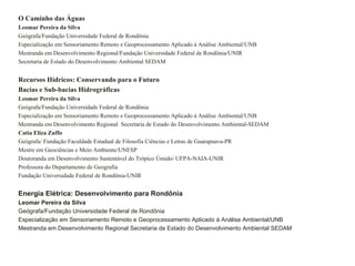 O Caminho das Águas
Leomar Pereira da Silva
Geógrafa/Fundação Universidade Federal de Rondônia
Especialização em Sensoriamento Remoto e Geoprocessamento Aplicado à Análise Ambiental/UNB
Mestranda em Desenvolvimento Regional/Fundação Universidade Federal de Rondônia/UNIR
Secretaria de Estado do Desenvolvimento Ambiental SEDAM


Recursos Hídricos: Conservando para o Futuro
Bacias e Sub-bacias Hidrográficas
Leomar Pereira da Silva
Geógrafa/Fundação Universidade Federal de Rondônia
Especialização em Sensoriamento Remoto e Geoprocessamento Aplicado à Análise Ambiental/UNB
Mestranda em Desenvolvimento Regional Secretaria de Estado do Desenvolvimento Ambiental-SEDAM
Catia Eliza Zuffo
Geógrafa/ Fundação Faculdade Estadual de Filosofia Ciências e Letras de Guarapuava-PR
Mestre em Geociëncias e Meio Ambiente/UNESP
Doutoranda em Desenvolvimento Sustentável do Trópico Úmido/ UFPA-NAIA-UNIR
Professora do Departamento de Geografia
Fundação Universidade Federal de Rondônia-UNIR


Energia Elétrica: Desenvolvimento para Rondônia
Leomar Pereira da Silva
Geógrafa/Fundação Universidade Federal de Rondônia
Especialização em Sensoriamento Remoto e Geoprocessamento Aplicado à Análise Ambiental/UNB
Mestranda em Desenvolvimento Regional Secretaria de Estado do Desenvolvimento Ambiental SEDAM
 