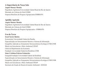 A Importância do Nosso Solo
Angelo Mansur Mendes
Engenheiro Agrônomo/Universidade Federal Rural do Rio de Janeiro
Mestrado em Ciências do Solo/UFRRJ
Empresa Brasileira de Pesquisa Agropecuária EMBRAPA


Aptidão Agrícola
Angelo Mansur Mendes
Engenheiro Agrônomo/Universidade Federal Rural do Rio de Janeiro
Mestrado em Ciências do Solo/UFRRJ
Empresa Brasileira de Pesquisa Agropecuária - EMBRAPA


Uso da Terra
Israel Xavier Batista
Economista/ Universidade Federal da Paraíba
Especialização em Sensoriamento Remoto e Sistema de Informação
Geográfica Aplicado ao Zoneamento Sócioeconômico-Ecológico/UNB-UNIR
Mestre em Geociências e Meio Ambiente/UNESP
Chefe do Departamento de Economia
Fundação Universidade Federal de Rondönia UNIR
Siane Cristhina Pedroso Guimarães
Geógrafa/Fundação Universidade Federal de Rondönia
Especialização em Sensoriamento Remoto e Sistema de Informação
Geográfica Aplicado ao Zoneamento Sócioeconômico-Ecológico/UNB-UNIR
Mestre em Geociências e Meio Ambiente/UNESP
Secretaria de Estado do Desenvolvimento Ambiental - SEDAM
 
