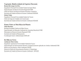 Vegetação: Biodiversidade de Espécies Florestais  Renato Berwanger da Silva Engenheiro Florestal/Universidade Federal de Santa Maria Especialização em Desenvolvimento Regional/UNIR Chefe do Núcleo de Desenvolvimento Florestal e Faunístico Secretaria de Estado do Desenvolvimento Ambiental SEDAM Eloisio Vinha Engenheiro Florestal/Universidade Federal de Viçosa Chefe do Grupo de Unidades de Conservação Secretaria de Estado do Desenvolvimento Ambiental SEDAM Fauna: Entre as Mais Ricas do Planeta Tânia Baraúna Biológa/Faculdade Católica do Mato Grosso Especialização em Educação Ambiental da Amazônia Brasileira/UNIR Mestranda em Desenvolvimento Regional/UNIR Secretaria de Estado do Planejamento Coordenação Geral e Administração SEPLAD De Olho na Terra Antônio de Melo Lisboa Engenheiro Agrimensor/Universidade Federal de Viçosa Especialização em Sensoriamento Remoto e Geoprocessamento aplicado em Análise Ambiental/UNB Mestre em Geociências e Meio Ambiente/UNESP Diretor de Núcleo de Sensoriamento Remoto e Climatologia Secretaria de Estado do Desenvolvimento Ambiental - SEDAM 
