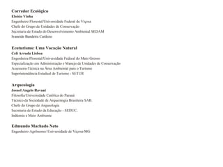 Corredor Ecológico  Eloísio Vinha Engenheiro Florestal/Universidade Federal de Viçosa Chefe do Grupo de Unidades de Conservação Secretaria de Estado do Desenvolvimento Ambiental SEDAM Ivaneide Bandeira Cardozo Ecoturismo: Uma Vocação Natural Celi Arruda Lisboa Engenheira Florestal/Universidade Federal do Mato Grosso Especialização em Administração e Manejo de Unidades de Conservação Assessora-Técnica na Área Ambiental para o Turismo Superintendência Estadual de Turismo - SETUR Arqueologia Josuel Angelo Ravani Filosofia/Universidade Católica do Paraná Técnico da Sociedade de Arqueologia Brasileira SAB. Chefe do Grupo de Arqueologia Secretaria de Estado da Educação - SEDUC. Indústria e Meio Ambiente Edmundo Machado Neto Engenheiro Agrônomo/ Universidade de Viçosa-MG 