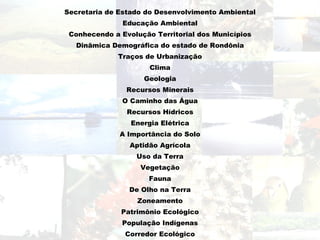 Secretaria de Estado do Desenvolvimento Ambiental Educação Ambiental Conhecendo a Evolução Territorial dos Municípios Dinâmica Demográfica do estado de Rondônia Traços de Urbanização Clima Geologia Recursos Minerais O Caminho das Água Recursos Hídricos Energia Elétrica A Importância do Solo Aptidão Agrícola Uso da Terra Vegetação Fauna De Olho na Terra Zoneamento Patrimônio Ecológico População Indígenas Corredor Ecológico Ecoturismo Arqueologia Industria e Meio Ambiente   Sair 