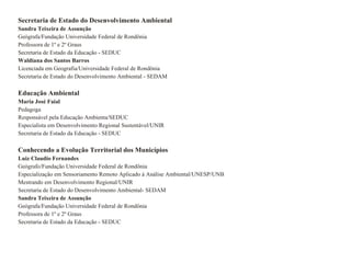 Secretaria de Estado do Desenvolvimento Ambiental Sandra Teixeira de Assunção Geógrafa/Fundação Universidade Federal de Rondônia Professora de 1º e 2º Graus Secretaria de Estado da Educação - SEDUC Waldiana dos Santos Barros Licenciada em Geografia/Universidade Federal de Rondônia Secretaria de Estado do Desenvolvimento Ambiental - SEDAM Educação Ambiental  Maria José Faial Pedagoga Responsável pela Educação Ambienta/SEDUC Especialista em Desenvolvimento Regional Sustentável/UNIR Secretaria de Estado da Educação - SEDUC Conhecendo a Evolução Territorial dos Municípios Luiz Claudio Fernandes Geógrafo/Fundação Universidade Federal de Rondônia Especialização em Sensoriamento Remoto Aplicado à Análise Ambiental/UNESP/UNB Mestrando em Desenvolvimento Regional/UNIR Secretaria de Estado do Desenvolvimento Ambiental- SEDAM Sandra Teixeira de Assunção Geógrafa/Fundação Universidade Federal de Rondônia Professora de 1º e 2º Graus Secretaria de Estado da Educação - SEDUC 