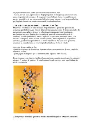 de pityrosporum ovale, certas pessoas têm caspa e outras, não.
 Mas se, por um lado, a proliferação do pityrosporum ovale aparece como sendo uma
causa preponderante nos casos de caspa, por outro lado ela é uma conseqüência em
caráter secundário, já que o couro cabeludo com caspa oferece a esse fungo um habitat
privilegiado: instaura-se, então, uma espécie de círculo vicioso.

AS CADEIAS DE QUERATINA... E SUAS LIGAÇÕES
O cabelo é constituído de uma molécula preponderante, a queratina - proteína de
estruturas geral idêntica, ela é muito diferente na sua composição de ácidos aminados de
natureza diversa. A luz, a água, o envelhecimento natural, certos procedimentos
capilares provocam a dissolução referencial de quatro ácidos aminados: o ácido
aspártico, o ácido glutâmico, a serina e a glicina. A queratina amorfa do córtex e da
cutícula é, em geral, muito rica em enxofre (cistina). Em compensação, a queratina
cristalina, que forma as protofibrilas, é pobre em enxofre. As cadeias de queratina
orientam-se paralelamente ao eixo longitudinal da haste do fio de cabelo.

A coesão dessas cadeias se faz:
- por rede de pontes de dissulfetos, ligações salinas que se estendem de uma cadeia de
queratina a outra;
- por ligações hidrógenas que se estendem entre espiras e entre cadeias.

Essas pontes e essas ligações também fazem parte da queratina amorfa, porém em maior
número. A ruptura de qualquer dessas forças de ligação provoca uma instabilidade do
edifício molecular.




A composição média da queratina resulta da combinação de 19 ácidos aminados:
--------------------------------------
 
