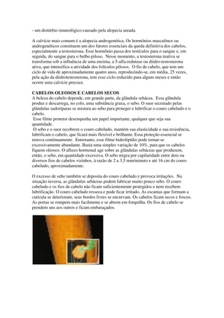 - um distúrbio imunológico causado pela alopecia areada.
A calvície mais comum é a alopecia androgenética. Os hormônios masculinos ou
androgenéticos constituem um dos fatores essenciais da queda definitiva dos cabelos,
especialmente a testosterona. Esse hormônio passa dos testículos para o sangue e, em
seguida, do sangue para o bulbo piloso. Nesse momento, a testosterona inativa se
transforma sob a influência de uma enzima, a 5-alfa-redutase ou diidro-testosterona
ativa, que intensifica a atividade dos folículos pilosos. O fio de cabelo, que tem um
ciclo de vida de aproximadamente quatro anos, reproduzindo-se, em média, 25 vezes,
pela ação da diidrotestosterona, tem esse ciclo reduzido para alguns meses e então
ocorre uma calvície precoce.
CABELOS OLEOSOS E CABELOS SECOS
A beleza do cabelo depende, em grande parte, da glândula sebácea. Essa glândula
produz e descarrega, no colo, uma substância graxa, o sebo. O suor secretado pelas
glândulas sudoríparas se mistura ao sebo para proteger e lubrificar o couro cabeludo e o
cabelo.
Esse filme protetor desempenha um papel importante, qualquer que seja sua
quantidade.
O sebo e o suor recobrem o couro cabeludo, mantém sua elasticidade e sua resistência,
lubrificam o cabelo, que ficará mais flexível e brilhante. Essa proteção essencial se
renova continuamente. Entretanto, esse filme hidrolipídio pode tornar-se
excessivamente abundante. Basta uma simples variação de 10%, para que os cabelos
fiquem oleosos. O afluxo hormonal age sobre as glândulas sebáceas que produzem,
então, o sebo, em quantidade excessiva. O sebo migra por capilaridade entre dois ou
diversos fios de cabelos vizinhos, à razão de 2 a 3,5 mm/minuto e até 16 cm do couro
cabeludo, aproximadamente.
O excesso de sebo também se deposita do couro cabeludo e provoca irritações. Na
situação inversa, as glândulas sebáceas podem fabricar muito pouco sebo. O couro
cabeludo e os fios de cabelo não ficam suficientemente protegidos e nem recebem
lubrificação. O couro cabeludo resseca e pode ficar irritado. As escamas que formam a
cutícula se deterioram, seus bordos livres se encurvam. Os cabelos ficam secos e foscos.
As portas se rompem mais facilmente e se abrem em forquilha. Os fios de cabelo se
prendem uns aos outros e ficam embaraçados.
 