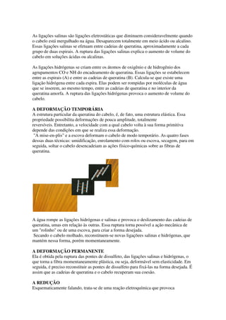 As ligações salinas são ligações eletrostáticas que diminuem consideravelmente quando
o cabelo está mergulhado na água. Desaparecem totalmente em meio ácido ou alcalino.
Essas ligações salinas se efetuam entre cadeias de queratina, aproximadamente a cada
grupo de duas espirais. A ruptura das ligações salinas explica o aumento de volume do
cabelo em soluções ácidas ou alcalinas.
As ligações hidrógenas se criam entre os átomos de oxigênio e de hidrogênio dos
agrupamentos CO e NH do encadeamento de queratina. Essas ligações se estabelecem
entre as espirais (A) e entre as cadeias de queratina (B). Calcula-se que existe uma
ligação hidrógena entre cada espira. Elas podem ser rompidas por moléculas de água
que se inserem, ao mesmo tempo, entre as cadeias de queratina e no interior da
queratina amorfa. A ruptura das ligações hidrógenas provoca o aumento de volume do
cabelo.
A DEFORMAÇÃO TEMPORÁRIA
A estrutura particular da queratina do cabelo, é, de fato, uma estrutura elástica. Essa
propriedade possibilita deformações de pouca amplitude, totalmente
reversíveis. Entretanto, a velocidade com a qual cabelo volta à sua forma primitiva
depende das condições em que se realiza essa deformação.
"A mise-en-plis" e a escova deformam o cabelo de modo temporário. As quatro fases
dessas duas técnicas: umidificação, enrolamento com rolos ou escova, secagem, para em
seguida, soltar o cabelo desencadeiam as ações físico-químicas sobre as fibras de
queratina.
A água rompe as ligações hidrógenas e salinas e provoca o deslizamento das cadeias de
queratina, umas em relação às outras. Essa ruptura torna possível a ação mecânica de
um "rolinho" ou de uma escova, para criar a forma desejada.
Secando o cabelo molhado, reconstituem-se novas ligaçõees salinas e hidrógenas, que
mantém nessa forma, porém momentaneamente.
A DEFORMAÇÃO PERMANENTE
Ela é obtida pela ruptura das pontes de dissulfeto, das ligações salinas e hidrógenas, o
que torna a fibra momentaneamente plástica, ou seja, deformável sem elasticidade. Em
seguida, é preciso reconstituir as pontes de dissulfeto para fixá-las na forma desejada. É
assim que as cadeias de queratina e o cabelo recuperam sua coesão.
A REDUÇÃO
Esquematicamente falando, trata-se de uma reação eletroquímica que provoca
 