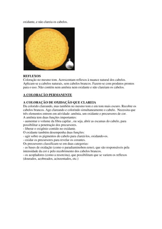 oxidante, e não clareia os cabelos.
REFLEXOS
Coloração no mesmo tom. Acrescentam reflexos à nuance natural dos cabelos.
Aplicam-se a cabelos naturais, sem cabelos brancos. Fazem-se com produtos prontos
para o uso. Não contém nem amônia nem oxidante e não clareiam os cabelos.
A COLORAÇÃO PERMANENTE
A COLORAÇÃO DE OXIDAÇÃO QUE CLAREIA
Da colorido clareando, mas também no mesmo tom e em tom mais escuro. Recobre os
cabelos brancos. Age clareando e colorindo simultaneamente o cabelo. Necessita que
três elementos entrem em atividade: amônia, um oxidante e precursores de cor.
A amônia tem duas funções importantes:
- aumentar o volume da fibra capilar , ou seja, abrir as escamas do cabelo, para
possibilitar a penetração dos precursores.
- liberar o oxigênio contido no oxidante.
O oxidante também desempenha duas funções:
- agir sobre os pigmentos do cabelo para clareá-los, oxidando-os.
- oxidar os precursores para revelar os corantes.
Os precursores classificam-se em duas categorias:
- as bases de oxidação (como o paradiaminoben-zeno), que são responsáveis pela
intensidade da cor e pelo recobrimento dos cabelos brancos.
- os acopladores (como a resorcina), que possibilitam que se variem os reflexos
(dourados, acobreados, acinzentados, etc.)
 