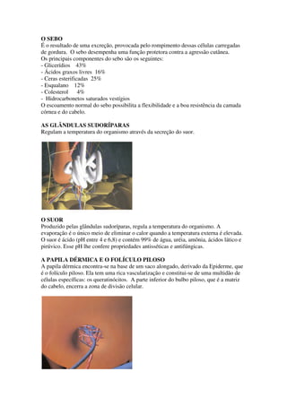 O SEBO
É o resultado de uma excreção, provocada pelo rompimento dessas células carregadas
de gordura. O sebo desempenha uma função protetora contra a agressão cutânea.
Os principais componentes do sebo são os seguintes:
- Glicerídios 43%
- Ácidos graxos livres 16%
- Ceras esterificadas 25%
- Esqualano 12%
- Colesterol 4%
- Hidrocarbonetos saturados vestígios
O escoamento normal do sebo possibilita a flexibilidade e a boa resistência da camada
córnea e do cabelo.
AS GLÂNDULAS SUDORÍPARAS
Regulam a temperatura do organismo através da secreção do suor.
O SUOR
Produzido pelas glândulas sudoríparas, regula a temperatura do organismo. A
evaporação é o único meio de eliminar o calor quando a temperatura externa é elevada.
O suor é ácido (pH entre 4 e 6,8) e contém 99% de água, uréia, amônia, ácidos lático e
pirúvico. Esse pH lhe confere propriedades antisséticas e antifúngicas.
A PAPILA DÉRMICA E O FOLÍCULO PILOSO
A papila dérmica encontra-se na base de um saco alongado, derivado da Epiderme, que
é o folículo piloso. Ela tem uma rica vascularização e constitui-se de uma multidão de
células específicas: os queratinócitos. A parte inferior do bulbo piloso, que é a matriz
do cabelo, encerra a zona de divisão celular.
 