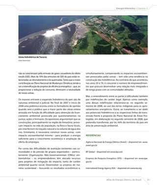 Atlas de Energia Elétrica do Brasil 61
 Energia Hidráulica | Capítulo 3
não se caracterizam pela emissão de gases causadores do efeito
estufa (GEE). Mais de 70% das emissões de GEE do país estão re-
lacionadas ao desmatamento e às queimadas.Tanto que a maior
contribuição ao Plano Nacional de Mudanças Climáticas tende a
ser a intensificação de projetos de eficiência energética – que, ao
proporcionar a redução do consumo, diminuem a necessidade
de novas usinas. 
Os maiores entraves à expansão hidrelétrica do país são de
natureza ambiental e judicial. No final de 2007 e início de
2008 uma polêmica ocorreu entre os formadores de opinião
quando veio a público que a maior parte das obras estava
atrasada em função da dificuldade para obtenção do licen-
ciamento ambiental provocada por questionamentos na
justiça, ações e liminares. Os opositores argumentam que as
construções, principalmente na região da Amazônia, provo-
cam impacto na vida da população, na flora e fauna locais,
por interferirem no traçado natural e no volume de água dos
rios. Entretanto, é necessário construir novas usinas -com
impacto socioambiental mínimo - para produzir a energia
suficiente para o crescimento econômico e ampliação da
oferta de empregos.
Por conta das dificuldades de aceitação existentes nas co-
munidades e da pressão de grupos organizados – particu-
larmente Organizações Não-Governamentais (ONGs) am-
bientalistas – os empreendedores têm alocado recursos
para projetos de mitigação do impacto, tanto de caráter
ambiental quanto social. Desenvolver os projetos de ma-
neira sustentável – buscando os resultados econômicos e,
Usina hidrelétrica de Tucuruí.
Fonte: Eletronorte.
simultaneamente, compensando os impactos socioambien-
tais provocados pelas usinas – tem sido uma tendência na
construção das hidrelétricas. Ao contrário do que aconteceu
nos anos 50 e 70, é crescente o número de empreendimen-
tos que procura desenvolver uma relação mais integrada e
de longo prazo com as comunidades afetadas.
Mas, o entendimento entre as partes é dificultado também
por indefinições de caráter legal. Apenas como exemplo,
uma dessas indefinições relacionava-se, no segundo se-
mestre de 2008, ao uso das terras indígenas para os apro-
veitamentos energéticos. Outra, ao tratamento a ser dado
aos potenciais hidrelétricos e as respectivas linhas de trans-
missão frente à proposta do Plano Nacional de Áreas Pro-
tegidas, em elaboração no segundo semestre de 2008, que
pretendia transformar, por lei, 64% do território do país em
área de preservação ambiental.
REFERÊNCIAS
Agência Nacional de Energia Elétrica (Aneel) – disponível em www.
aneel.gov.br
BP Global – disponível em www.bp.com
Empresa de Pesquisa Energética (EPE) – disponível em www.epe.
gov.br
International Energy Agency (IEA) – disponível em www.iea.org
 