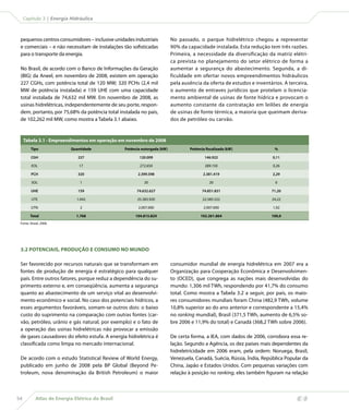 Atlas de Energia Elétrica do Brasil54
Capítulo 3 | Energia Hidráulica
3.2 POTENCIAIS, PRODUÇÃO E CONSUMO NO MUNDO
Ser favorecido por recursos naturais que se transformam em
fontes de produção de energia é estratégico para qualquer
país. Entre outros fatores, porque reduz a dependência do su-
primento externo e, em conseqüência, aumenta a segurança
quanto ao abastecimento de um serviço vital ao desenvolvi-
mento econômico e social. No caso dos potenciais hídricos, a
esses argumentos favoráveis, somam-se outros dois: o baixo
custo do suprimento na comparação com outras fontes (car-
vão, petróleo, urânio e gás natural, por exemplo) e o fato de
a operação das usinas hidrelétricas não provocar a emissão
de gases causadores do efeito estufa. A energia hidrelétrica é
classificada como limpa no mercado internacional.
De acordo com o estudo Statistical Review of World Energy,
publicado em junho de 2008 pela BP Global (Beyond Pe-
troleum, nova denominação da British Petroleum) o maior
pequenos centros consumidores – inclusive unidades industriais
e comerciais – e não necessitam de instalações tão sofisticadas
para o transporte da energia.
No Brasil, de acordo com o Banco de Informações da Geração
(BIG) da Aneel, em novembro de 2008, existem em operação
227 CGHs, com potência total de 120 MW; 320 PCHs (2,4 mil
MW de potência instalada) e 159 UHE com uma capacidade
total instalada de 74,632 mil MW. Em novembro de 2008, as
usinas hidrelétricas, independentemente de seu porte, respon-
dem, portanto, por 75,68% da potência total instalada no país,
de 102,262 mil MW, como mostra a Tabela 3.1 abaixo.
Tabela 3.1 - Empreendimentos em operação em novembro de 2008
Tipo Quantidade Potência outorgada (kW) Potência fiscalizada (kW) %
CGH 227 120.009 146.922 0,11
EOL 17 272.650 289.150 0,26
PCH 320 2.399.598 2.381.419 2,29
SOL 1 20 20 0
UHE 159 74.632.627 74.851.831 71,20
UTE 1.042 25.383.920 22.585.522 24,22
UTN 2 2.007.000 2.007.000 1,92
Total 1.768 104.815.824 102.261.864 100,0
Fonte: Aneel, 2008.
No passado, o parque hidrelétrico chegou a representar
90% da capacidade instalada. Esta redução tem três razões.
Primeira, a necessidade da diversificação da matriz elétri-
ca prevista no planejamento do setor elétrico de forma a
aumentar a segurança do abastecimento. Segunda, a di-
ficuldade em ofertar novos empreendimentos hidráulicos
pela ausência da oferta de estudos e inventários. A terceira,
o aumento de entraves jurídicos que protelam o licencia-
mento ambiental de usinas de fonte hídrica e provocam o
aumento constante da contratação em leilões de energia
de usinas de fonte térmica, a maioria que queimam deriva-
dos de petróleo ou carvão.
consumidor mundial de energia hidrelétrica em 2007 era a
Organização para Cooperação Econômica e Desenvolvimen-
to (OCED), que congrega as nações mais desenvolvidas do
mundo: 1,306 mil TWh, respondendo por 41,7% do consumo
total. Como mostra a Tabela 3.2 a seguir, por país, os maio-
res consumidores mundiais foram China (482,9 TWh, volume
10,8% superior ao do ano anterior e correspondente a 15,4%
no ranking mundial), Brasil (371,5 TWh, aumento de 6,5% so-
bre 2006 e 11,9% do total) e Canadá (368,2 TWh sobre 2006).
De certa forma, a IEA, com dados de 2006, corrobora essa re-
lação. Segundo a Agência, os dez países mais dependentes da
hidreletricidade em 2006 eram, pela ordem: Noruega, Brasil,
Venezuela, Canadá, Suécia, Rússia, Índia, República Popular da
China, Japão e Estados Unidos. Com pequenas variações com
relação à posição no ranking, eles também figuram na relação
 