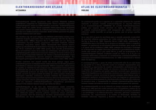 E L E K T R O K A R D I O G R A F I A K O AT L A S A 			 AT L A S D E E L E C T R O C A R D I O G R A F í A
HITZAURREA PRÓLOGO
/ 1 /
Elektrokardiografo izeneko aparatuaren bidez egindako bihotzeko jarduera
elektrikoaren erregistroa da elektrokardiografia. Horrela lortutako erregistroari
elektrokardiograma esaten zaio (EKG laburdura, alemaneko Elektrokardiogramm
hitzetik dator), eta grafiko horrek aipatutako bihotz-jarduera hori etengabeko
zinta jarraitu moduan adierazten du. Elektrokardiograma hitz horretan hiru osagai
bereizten dira: elektro (jarduera elektrikoa), kardio (bihotza grezieraz) eta grama,
grezieraz idazkera esan nahi duena.
XIX. mendean argi eta garbi frogatu zen bihotzak elektrizitatea sortzen zuela.
Bihotzeko taupada sorrarazten duen jarduera elektrikoa Kolliker eta Mueller-
ek aurkitu zuten 1856an. Augustus Waller (1856-1922) izan zen, Marey-ren
elektrometro kapilarra aldatuz, gorputzaren azaleratik bihotzeko aldaketa
elektrikoen erregistroa lortzen lehena, horretarako bere zakurra erabiliz.
Leyden-go (Herbehereak) Unibertsitatean Fisiologia eta Histologiako irakaslea
zen Willen Einthoven-ek (1860-1927) garatu zuen harizko galbanometroa,
Waller-ek erabiltzen zuena baino askoz ere zehatzagoa, eta berak jarri zituen
elektrokardiografia modernoaren oinarriak. Einthoven-ek esleitu zizkien P, Q, R,
S eta T letrak erregistroko deflexioei eta ikertzaile horrexek deskribatu zituen
gaixotasun kardiobaskular ugariren ezaugarri elektrokardiografikoak. Lan
horiengatik guztiengatik Medikuntzako Nobel saria eman zioten 1924. urtean.
Klinikan erabiltzen hasi zenetik mende bat baino gehiago iragan arren,
elektrokardiogramak ezinbesteko tresna izaten jarraitzen du hainbat gaixotasun
kardiobaskular atzeman eta diagnostikatzeko. EKGren erregistroa lortzen erraza
da, merkea, ez inbaditzailea ezta mingarria ere; interpretatzen erraza gertatzen
da batzuetan eta aski zaila beste batzuetan, nahierara errepika daiteke eta, bere
diagnostikatzeko gaitasuna eta baita bere mugak ere aldez aurretik kontuan
hartuta, oraindik ere punta-puntako baliabidea da zenbait prozesu kardiologiko
(kardiopatia iskemikoa, erritmoaren asalduak, blokeoak edo eszitazio-aurrea,
nagusienakaipatzearren)diagnostikatuetahorieneboluzioakontrolatzeko,beste
prozesu batzuetan teknika modernoagoek gainditua izan den bitartean. Edonola
izanik ere, trazadura elektrokardiografikoaren interpretazioa pazientearen
egoera kliniko orokorra kontuan hartuz egin behar da betiere.
Elektrokardiografia ez da, hala ere, kardiologoaren eremu esklusiboa,
ezta gutxiagorik ere. EKGk gaixotasun kardiobaskularren diagnostiko eta
kontrolerako ezinbestekoa izaten jarraitzen duenez, atlas hau kardiologoez
gain, oheburuko mediku, internista, pediatra, anestesista, erizain, etab.entzat
dago pentsatua, batik bat Kardiologian, Zainketa Intentsiboetako Unitateetan,
Larrialdietan eta Barne Medikuntzan aritzen badira. Baina teknika honen
La electrocardiografía es el registro de la actividad eléctrica del corazón
mediante el aparato llamado electrocardiógrafo. El registro obtenido
es el electrocardiograma (ECG/EKG, del alemán Elektrokardiogramm),
gráfico que expresa dicha actividad en forma de cinta continua.
El nombre electrocardiograma está compuesto por electro (actividad
eléctrica), cardio (corazón en griego) y grama, que en griego significa
escritura.
En el siglo XIX se puso de manifiesto que el corazón generaba electricidad.
La actividad eléctrica generadora del latido cardiaco fue descubierta por
Kolliker y Mueller en 1856. Augustus Waller (1856-1922), modificando el
electrómetro capilar de Marey, fue el primero en conseguir desde la superficie
corporal un registro de las variaciones eléctricas cardíacas, para lo que utilizó
a su perro. Willen Einthoven (1860-1927), profesor de Fisiología e Histología
en la Universidad de Leyden (Holanda), desarrolló el galvanómetro de cuerda,
mucho más exacto que el que usaba Waller, y creó los fundamentos de la
electrocardiografía moderna. Einthoven asignó las letras P, Q, R, S y T a las
diferentes deflexiones y describió las características electrocardiográficas de
numerosas enfermedades cardiovasculares. En 1924 le concedieron el Premio
Nobel de Medicina.
El electrocardiograma, a pesar de haber transcurrido más de un siglo desde
su aplicación en la clínica, continúa siendo un elemento imprescindible para
la detección y seguimiento de muchas enfermedades cardiovasculares. Es
un registro fácil de obtener, barato, no invasivo ni doloroso, a veces fácil y a
veces difícil de interpretar, que puede repetirse a voluntad y que, conocidas su
capacidad diagnóstica y sus limitaciones, mantiene una vigencia indiscutible en
el diagnóstico y control evolutivo de algunos procesos cardiológicos como la
cardiopatía isquémica, los trastornos del ritmo, los bloqueos y la preexcitación,
en tanto que en otros procesos ha sido desplazado por técnicas más modernas.
En cualquier caso, la interpretación del trazado electrocardiográfico debe de
hacerse siempre teniendo en cuenta el contexto clínico general del paciente.
La electrocardiografía no es en absoluto un campo exclusivo del cardiólogo.
Dado que el ECG continúa siendo esencial para el diagnóstico y control de las
enfermedades cardiovasculares, esta obra va destinada en principio, además de
a los cardiólogos, a los médicos generales, internistas, pediatras, anestesistas,
enfermería, etc., especialmente si se trabaja en Cardiología, Unidades de
Cuidados Intensivos, Urgencias y Medicina Interna. Pero las aplicaciones
 