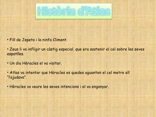 Fill de Jepeto i la ninfa Climent. Zeus li va infligir un càstig especial, que era sostenir el cel sobre les seves espatlles. Un dia Hèracles el va visitar. Atlas va intentar que Hèracles es quedes aguanten el cel metre ell “l’ajudava”. Hèracles va veure les seves intencions i el va enganyar. 