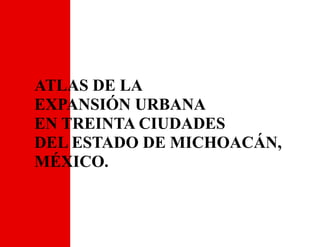 ATLAS DE LA
EXPANSIÓN URBANA
EN TREINTA CIUDADES
DEL ESTADO DE MICHOACÁN,
MÉXICO.
 