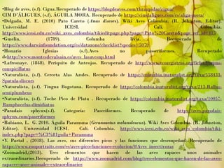 •Blog de aves, (s.f). Cigua.Recuperado de https://blogdeaves.com/thraupidae/cigua/
CIM D’ÁLIGUES, (s.f). ÁGUILA MORA. Recuperado de https://cimdaligues.com/es/aliga-mora/
•Delgado, M. E. (2010) Pato Careto (Anas discors). Wiki Aves Colombia. (R. Johnston, Editor).
Universidad ICESI. Cali. Colombia.
http://www.icesi.edu.co/wiki_aves_colombia/tikieditpage.php?page=Pato%20Careto&page_ref_id=415
•Gmelin, (1789). Columba livia. Recuperado de
https://www.darwinfoundation.org/es/datazone/checklist?species=5070
•Honario Iglesias (s.f).Aves no passeriformes. Recuperado
dehttp://www.montesdevalsain.es/aves_lasavesnp.html
•Lafresnaye. (1848). Periquito de Anteojos. Recuperado de http://www.ecoregistros.org/ficha/Forpus-
conspicillatus
•Naturalista, (s.f). Cerceta Alas Azules. Recuperado de https://colombia.inaturalist.org/taxa/558433-
Spatula-discors
•Naturalista, (s.f). Tingua Bogotana. Recuperado de https://colombia.inaturalist.org/taxa/213-Rallus-
semiplumbeus
•Naturalista, (s.f). Toche Pico de Plata . Recuperado de https://colombia.inaturalist.org/taxa/10057-
Ramphocelus-dimidiatus
•Paradais sphynx(s.f). Categoría: Paseriformes. Recuperado de https://aves.paradais-
sphynx.com/paseriformes
•Rubiano, L. G. 2010. Águila Paramuna (Geranoaetus melanoleucus). Wiki Aves Colombia. (R. Johnston,
Editor). Universidad ICESI. Cali. Colombia. http://www.icesi.edu.co/wiki_aves_colombia/tiki-
index.php?page=%C3%81guila+Paramuna
•Y. Partal , (2018). Las aves, sus diferentes picos y las funciones que desempeñan. Recuperado de
https://www.zooportraits.com/es/aves-pico-funciones-evolucion/#Aves_insectivoras
•Zoomadrid,(2013). Tres elementos que hacen de las aves rapaces unos animales
extraordinarios.Recuperado de https://www.zoomadrid.com/blog/tres-elementos-que-hacen-de-las-aves-
rapaces-unos-animales-extraordinarios
 