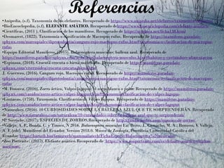 Referencias•Anipedia, (s.f). Taxonomía de los elefantes. Recuperado de https://www.anipedia.net/elefantes/taxonomia-elefantes/
•BioEncoclopedia, (s.f). ELEFANTE ASIÁTICO. Recuperado dehttps://www.bioenciclopedia.com/elefante-asiatico/
•Científicas, (2011 ). Clasificación de los mamíferos. Recuperado de https://si-educa.net/ficha138.html
•Desmarest, (1822). Taxonomía o clasificación de Macropus rufus. Recuperado de https://mamiferos.paradais-
sphynx.com/marsupiales/diprotodontia/canguro-rojo-macropus-rufus.htm#taxonomia-o-clasificacion-de-macropus-
rufus
•Equipo Editorial Mamíferos, (2015). Balaenoptera musculus: ballena azul. Recuperado de
https://mamiferos.paradais-sphynx.com/acuaticos/balaenoptera-musculus.htm#habitos-y-costumbres-alimentacion
•Espinoza, (2018). Crocuta crocuta o hiena manchada. Recuperado de https://mamiferos.paradais-
sphynx.com/viverroidea/crocuta-crocuta-hiena.htm
J. Guerrero, (2016). Canguro rojo, Macropus rufus. Recuperado de https://mamiferos.paradais-
sphynx.com/marsupiales/diprotodontia/canguro-rojo-macropus-rufus.htm#taxonomia-o-clasificacion-de-macropus-
rufus
•M. Fonseca, (2016). Zorro ártico, Vulpes lagopus: el zorro blanco o polar. Recuperado de https://mamiferos.paradais-
sphynx.com/canidos/zorro-artico-vulpes-lagopus.htm#taxonomia-clasificacion-de-vulpes-lagopus
•Linnaeus, (1758). Taxonomía. Clasificación de Vulpes lagopus. Recuperado de https://mamiferos.paradais-
sphynx.com/canidos/zorro-artico-vulpes-lagopus.htm#taxonomia-clasificacion-de-vulpes-lagopus
•Naturahoy, (2016). 10 CURIOSIDADES SOBRE LA BALLENA AZUL QUE TE SORPRENDERÁN. Recuperado
de http://www.naturahoy.com/naturaleza/10-curiosidades-sobre-la-ballena-azul-que-te-sorprenderan/
•P. Sorroche, (2017). ESPECIES DE ZORROS.Recuperado de http://fundacionfox.com/especies-de-zorros/
•Vallejo, A. F., Boada, C. y Tinoco, N 2016. Balaenoptera musculus En: Brito, J., Camacho, M. A., Romero, V. Vallejo,
A. F. (eds). Mamíferos del Ecuador. Version 2018.0. Museo de Zoología, Pontificia Universidad Católica del
Ecuador. https://bioweb.bio/faunaweb/mammaliaweb/FichaEspecie/Balaenoptera%20musculus
•Zoo Portraits , (2017). Elefante asiático.Recuperado de https://www.zooportraits.com/es/elefante-asiatico-elephas-
maximus/
 