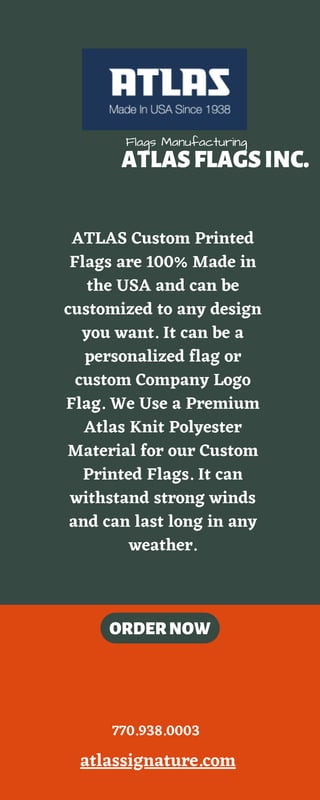 ATLASFLAGSINC.
TOUR1
TOUR3
ORDERNOW
TOUR2
Flags Manufacturing
ATLAS Custom Printed
Flags are 100% Made in
the USA and can be
customized to any design
you want. It can be a
personalized flag or
custom Company Logo
Flag. We Use a Premium
Atlas Knit Polyester
Material for our Custom
Printed Flags. It can
withstand strong winds
and can last long in any
weather.
atlassignature.com
770.938.0003
 
