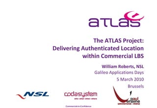 The ATLAS Project:
Delivering Authenticated Location
           within Commercial LBS
                                   William Roberts, NSL
                               Galileo Applications Days
                                          5 March 2010
                                                 Brussels


    Commercial-in-Confidence
 