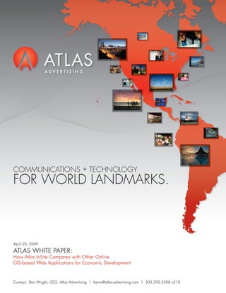 COMMUNICATIONS + TECHNOLOGY
FOR WORLD LANDMARKS.



April 20, 2009

ATLAS WHITE PAPER:
How Atlas InSite Compares with Other Online
GIS-based Web Applications for Economic Development


Contact: Ben Wright, CEO, Atlas Advertising | benw@atlas-advertising.com | 303.292.3300 x210
 