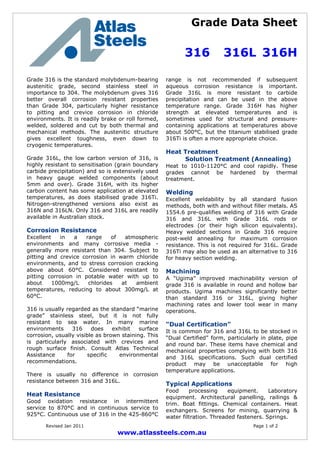 Grade Data Sheet
316 316L 316H
Revised Jan 2011 Page 1 of 2
www.atlassteels.com.au
Grade 316 is the standard molybdenum-bearing
austenitic grade, second stainless steel in
importance to 304. The molybdenum gives 316
better overall corrosion resistant properties
than Grade 304, particularly higher resistance
to pitting and crevice corrosion in chloride
environments. It is readily brake or roll formed,
welded, soldered and cut by both thermal and
mechanical methods. The austenitic structure
gives excellent toughness, even down to
cryogenic temperatures.
Grade 316L, the low carbon version of 316, is
highly resistant to sensitisation (grain boundary
carbide precipitation) and so is extensively used
in heavy gauge welded components (about
5mm and over). Grade 316H, with its higher
carbon content has some application at elevated
temperatures, as does stabilised grade 316Ti.
Nitrogen-strengthened versions also exist as
316N and 316LN. Only 316 and 316L are readily
available in Australian stock.
Corrosion Resistance
Excellent in a range of atmospheric
environments and many corrosive media -
generally more resistant than 304. Subject to
pitting and crevice corrosion in warm chloride
environments, and to stress corrosion cracking
above about 60°C. Considered resistant to
pitting corrosion in potable water with up to
about 1000mg/L chlorides at ambient
temperatures, reducing to about 300mg/L at
60°C.
316 is usually regarded as the standard “marine
grade” stainless steel, but it is not fully
resistant to sea water. In many marine
environments 316 does exhibit surface
corrosion, usually visible as brown staining. This
is particularly associated with crevices and
rough surface finish. Consult Atlas Technical
Assistance for specific environmental
recommendations.
There is usually no difference in corrosion
resistance between 316 and 316L.
Heat Resistance
Good oxidation resistance in intermittent
service to 870°C and in continuous service to
925°C. Continuous use of 316 in the 425-860°C
range is not recommended if subsequent
aqueous corrosion resistance is important.
Grade 316L is more resistant to carbide
precipitation and can be used in the above
temperature range. Grade 316H has higher
strength at elevated temperatures and is
sometimes used for structural and pressure-
containing applications at temperatures above
about 500°C, but the titanium stabilised grade
316Ti is often a more appropriate choice.
Heat Treatment
Solution Treatment (Annealing)
Heat to 1010-1120°C and cool rapidly. These
grades cannot be hardened by thermal
treatment.
Welding
Excellent weldability by all standard fusion
methods, both with and without filler metals. AS
1554.6 pre-qualifies welding of 316 with Grade
316 and 316L with Grade 316L rods or
electrodes (or their high silicon equivalents).
Heavy welded sections in Grade 316 require
post-weld annealing for maximum corrosion
resistance. This is not required for 316L. Grade
316Ti may also be used as an alternative to 316
for heavy section welding.
Machining
A “Ugima” improved machinability version of
grade 316 is available in round and hollow bar
products. Ugima machines significantly better
than standard 316 or 316L, giving higher
machining rates and lower tool wear in many
operations.
“Dual Certification”
It is common for 316 and 316L to be stocked in
“Dual Certified” form, particularly in plate, pipe
and round bar. These items have chemical and
mechanical properties complying with both 316
and 316L specifications. Such dual certified
product may be unacceptable for high
temperature applications.
Typical Applications
Food processing equipment. Laboratory
equipment. Architectural panelling, railings &
trim. Boat fittings. Chemical containers. Heat
exchangers. Screens for mining, quarrying &
water filtration. Threaded fasteners. Springs.
 