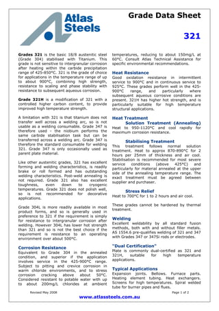 Grade Data Sheet
321
Revised May 2008 Page 1 of 2
www.atlassteels.com.au
Grades 321 is the basic 18/8 austenitic steel
(Grade 304) stabilised with Titanium. This
grade is not sensitive to intergranular corrosion
after heating within the carbide precipitation
range of 425-850°C. 321 is the grade of choice
for applications in the temperature range of up
to about 900°C, combining high strength,
resistance to scaling and phase stability with
resistance to subsequent aqueous corrosion.
Grade 321H is a modification of 321 with a
controlled higher carbon content, to provide
improved high temperature strength.
A limitation with 321 is that titanium does not
transfer well across a welding arc, so is not
usable as a welding consumable. Grade 347 is
therefore used - the niobium performs the
same carbide stabilisation task but can be
transferred across a welding arc. Grade 347 is
therefore the standard consumable for welding
321. Grade 347 is only occasionally used as
parent plate material.
Like other austenitic grades, 321 has excellent
forming and welding characteristics, is readily
brake or roll formed and has outstanding
welding characteristics. Post-weld annealing is
not required. Grade 321 also has excellent
toughness, even down to cryogenic
temperatures. Grade 321 does not polish well,
so is not recommended for decorative
applications.
Grade 304L is more readily available in most
product forms, and so is generally used in
preference to 321 if the requirement is simply
for resistance to intergranular corrosion after
welding. However 304L has lower hot strength
than 321 and so is not the best choice if the
requirement is resistance to an operating
environment over about 500°C.
Corrosion Resistance
Equivalent to Grade 304 in the annealed
condition, and superior if the application
involves service in the 425-900°C range.
Subject to pitting and crevice corrosion in
warm chloride environments, and to stress
corrosion cracking above about 50°C.
Considered resistant to potable water with up
to about 200mg/L chlorides at ambient
temperatures, reducing to about 150mg/L at
60°C. Consult Atlas Technical Assistance for
specific environmental recommendations.
Heat Resistance
Good oxidation resistance in intermittent
service to 900°C and in continuous service to
925°C. These grades perform well in the 425-
900°C range, and particularly where
subsequent aqueous corrosive conditions are
present. 321H has higher hot strength, and is
particularly suitable for high temperature
structural applications.
Heat Treatment
Solution Treatment (Annealing)
Heat to 950-1120°C and cool rapidly for
maximum corrosion resistance.
Stabilising Treatment
This treatment follows normal solution
treatment. Heat to approx 870-890°C for 2
hours per 25mm of thickness and air cool.
Stabilisation is recommended for most severe
service conditions (above 425°C) and
particularly for material annealed at the upper
side of the annealing temperature range. The
exact treatment must be agreed between
supplier and purchaser.
Stress Relief
Heat to 700°C for 1 to 2 hours and air cool.
These grades cannot be hardened by thermal
treatment.
Welding
Excellent weldability by all standard fusion
methods, both with and without filler metals.
AS 1554.6 pre-qualifies welding of 321 and 347
with Grades 347 or 347Si rods or electrodes.
"Dual Certification"
Plate is commonly dual-certified as 321 and
321H, suitable for high temperature
applications.
Typical Applications
Expansion joints. Bellows. Furnace parts.
Heating element tubing. Heat exchangers.
Screens for high temperatures. Spiral welded
tube for burner pipes and flues.
 