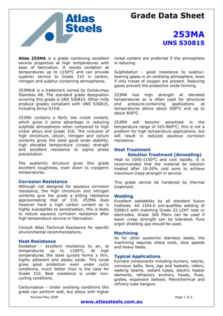 Grade Data Sheet
253MA
UNS S30815
Revised May 2008 Page 1 of 2
www.atlassteels.com.au
Atlas 253MA is a grade combining excellent
service properties at high temperatures with
ease of fabrication. It resists oxidation at
temperatures up to 1150°C and can provide
superior service to Grade 310 in carbon,
nitrogen and sulphur containing atmospheres.
253MA® is a trademark owned by Outokumpu
Stainless AB. The standard grade designation
covering this grade is UNS S30815. Other mills
produce grades compliant with UNS S30815,
including Sirius S15®.
253MA contains a fairly low nickel content,
which gives it some advantage in reducing
sulphide atmospheres when compared to high
nickel alloys and Grade 310. The inclusion of
high chromium, silicon, nitrogen and cerium
contents gives the steel good oxide stability,
high elevated temperature (creep) strength
and excellent resistance to sigma phase
precipitation.
The austenitic structure gives this grade
excellent toughness, even down to cryogenic
temperatures.
Corrosion Resistance
Although not designed for aqueous corrosion
resistance, the high chromium and nitrogen
contents give the grade a pitting resistance
approximating that of 316. 253MA does
however have a high carbon content so is
highly susceptible to sensitisation; this is likely
to reduce aqueous corrosion resistance after
high temperature service or fabrication.
Consult Atlas Technical Assistance for specific
environmental recommendations.
Heat Resistance
Oxidation - excellent resistance to air, at
temperatures up to 1100°C. At high
temperatures the steel quickly forms a thin,
highly adherent and elastic oxide. This oxide
gives good protection even under cyclic
conditions, much better than is the case for
Grade 310. Best resistance is under non-
cycling conditions.
Carburisation - Under oxidising conditions this
grade can perform well, but alloys with higher
nickel content are preferred if the atmosphere
is reducing.
Sulphidation - good resistance to sulphur-
bearing gases in an oxidising atmosphere, even
if only traces of oxygen are present. Reducing
gases prevent the protective oxide forming.
253MA has high strength at elevated
temperatures so is often used for structural
and pressure-containing applications at
temperatures above about 500°C and up to
about 900°C.
253MA will become sensitised in the
temperature range of 425-860°C; this is not a
problem for high temperature applications, but
will result in reduced aqueous corrosion
resistance.
Heat Treatment
Solution Treatment (Annealing)
Heat to 1050-1150°C and cool rapidly. It is
recommended that the material be solution
treated after 10-20% cold work to achieve
maximum creep strength in service.
This grade cannot be hardened by thermal
treatment.
Welding
Excellent weldability by all standard fusion
methods. AS 1554.6 pre-qualifies welding of
S30815 with matching Grade 22.12HT rods or
electrodes. Grade 309 fillers can be used if
lower creep strength can be tolerated. Pure
argon shielding gas should be used.
Machining
As for other austenitic stainless steels, the
machining requires sharp tools, slow speeds
and heavy feeds.
Typical Applications
Furnace components including burners, retorts,
conveyor belts, fans, jigs and baskets, rollers,
walking beams, radiant tubes, electric heater
elements, refractory anchors, hoods, flues,
grates, expansion bellows. Petrochemical and
refinery tube hangers.
 