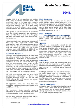 Grade Data Sheet
904L
Revised May 2008 Page 1 of 2
www.atlassteels.com.au
Grade 904L is a non-stabilised low carbon
high alloy austenitic stainless steel. The
addition of copper to this grade gives it greatly
improved resistance to strong reducing acids,
particularly sulphuric acid. It is also highly
resistant to chloride attack - both pitting /
crevice corrosion and stress corrosion cracking.
This grade is non-magnetic in all conditions
and has excellent weldability and formability.
The austenitic structure also gives this grade
excellent toughness, even down to cryogenic
temperatures.
904L does have very substantial contents of
the high cost ingredients nickel and
molybdenum. Many of the applications in which
this grade has previously performed well can
now be fulfilled at lower cost by duplex
stainless steel 2205 (S31803 or S32205), so
904L is used less commonly than in the past.
Corrosion Resistance
Although originally developed for its resistance
to sulphuric acid it also has a very high
resistance to a wide range of environments. A
PRE of 35 indicates that the material has good
resistance to warm sea water and other high
chloride environments. High nickel content
results in a much better resistance to stress
corrosion cracking than the standard austenitic
grades. Copper adds resistance to sulphuric
and other reducing acids, particularly in the
very aggressive "mid concentration" range.
In most environments 904L has a corrosion
performance intermediate between the
standard austenitic grade 316L and the very
highly alloyed 6% molybdenum and similar
"super austenitic" grades.
In aggressive nitric acid 904L has less
resistance than molybdenum-free grades such
as 304L and 310L.
For maximum stress corrosion cracking
resistance in critical environments the steel
should be solution treated after cold work.
Consult Atlas Technical Assistance for specific
environmental recommendations.
Heat Resistance
Good resistance to oxidation, but like other
highly alloyed grades suffers from structural
instability (precipitation of brittle phases such
as sigma) at elevated temperatures. It should
not be used above about 550°C. 904L has
design stress values in the ASME Boiler and
Pressure Vessel Code to 371°C.
Heat Treatment
Solution Treatment (Annealing)
Heat to 1090-1175°C and cool rapidly. This
grade cannot be hardened by thermal
treatment.
Welding
904L can be successfully welded by all
standard methods. Care needs to be taken as
this grade solidifies fully austenitic, so is
susceptible to hot cracking, particularly in
constrained weldments. No pre-heat should be
used and in most cases post weld heat
treatment is also not required. AS 1554.6 pre-
qualifies Grade 904L rods and electrodes for
welding of 904L.
Fabrication
904L is a high purity, low sulphur grade, and
as such will not machine as well as other
grades optimised for machinability. Grade 904L
can however be machined using standard
techniques.
Bending to a small radius is readily carried out.
In most cases this is performed cold.
Subsequent annealing is generally not
required, although it should be considered if
the fabrication is to be used in an environment
where severe stress corrosion cracking
conditions are anticipated.
Typical Applications
Processing plant for sulphuric, phosphoric and
acetic acids. Pulp and paper processing.
Components in gas scrubbing plants. Seawater
cooling equipment. Oil refinery components.
Wires in electrostatic precipitators.
 