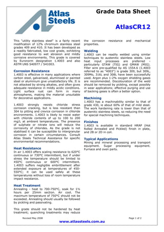 Grade Data Sheet
AtlasCR12
Revised May 2008 Page 1 of 2
www.atlassteels.com.au
This "utility stainless steel" is a fairly recent
modification of 12% chromium stainless steel
grades 409 and 410. It has been developed as
a readily fabricated, low cost grade, exhibiting
good resistance to wet abrasion and mildly
corrosive environments. This grade is covered
by Euronorm designation 1.4003 and also
ASTM UNS S40977 / S41003.
Corrosion Resistance
1.4003 is effective in many applications where
carbon steel, galvanised, aluminised or painted
steel or aluminium give unsatisfactory life. It is
not attacked by strong alkalies, and often gives
adequate resistance in mildly acidic conditions.
Light surface rust can form in many
atmospheres, making the material unsuitable
for decorative applications.
1.4003 strongly resists chloride stress
corrosion cracking, but is less resistant than
304 to pitting and crevice corrosion in chloride
environments. 1.4003 is likely to resist water
with chloride contents of up to 100 to 200
mg/L at ambient temperatures. The presence
of sulphate or nitrate ions will reduce the
corrosivity of chlorides. As the grade is not
stabilised it can be susceptible to intergranular
corrosion in certain circumstances. Consult
Atlas Steels Technical Assistance for specific
environmental recommendations.
Heat Resistance
In air 1.4003 offers scaling resistance to 620°C
continuous or 730°C intermittent, but if under
stress the temperature should be limited to
450°C continuous or 600°C intermittent.
1.4003 suffers negligible embrittlement after
extended exposure at temperatures of 450-
550°C; it can be used safely at these
temperatures without loss of room temperature
impact resistance.
Heat Treatment
Annealing - heat to 700-750°C, soak for 1½
hours per 25mm section. Air cool. The
maximum temperature of 750°C should not be
exceeded. Annealing should usually be followed
by pickling and passivating.
This grade should not be hardened by heat
treatment; quenching treatments may reduce
the corrosion resistance and mechanical
properties.
Welding
1.4003 can be readily welded using similar
techniques to austenitic stainless steels. Low
heat input processes are preferred -
particularly GTAW (TIG) and GMAW (MIG).
Filler wire pre-qualified by AS 1554.6 (1.4003
referred to as "4003") is grade 309, but 309L,
309Mo, 316L and 308L have been successfully
used. Argon plus 1-2% oxygen shielding gases
are recommended. Discolouration of the weld
should be removed by pickling, except possibly
in wear applications; effective purging and use
of backing gases is often a better option.
Machining
1.4003 has a machinability similar to that of
grade 430, ie about 60% of that of mild steel.
The work hardening rate is lower than that of
austenitic stainless steels, so reducing the need
for special machining techniques.
Finishes
1.4003 is available in standard HRAP (Hot
Rolled Annealed and Pickled) finish in plate,
and 2B or 2D in coil.
Typical Applications
Mining and mineral processing and transport
equipment. Sugar processing equipment.
Furnace and oven parts.
 