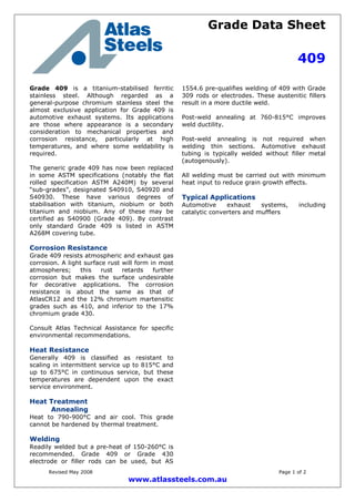 Grade Data Sheet
409
Revised May 2008 Page 1 of 2
www.atlassteels.com.au
Grade 409 is a titanium-stabilised ferritic
stainless steel. Although regarded as a
general-purpose chromium stainless steel the
almost exclusive application for Grade 409 is
automotive exhaust systems. Its applications
are those where appearance is a secondary
consideration to mechanical properties and
corrosion resistance, particularly at high
temperatures, and where some weldability is
required.
The generic grade 409 has now been replaced
in some ASTM specifications (notably the flat
rolled specification ASTM A240M) by several
“sub-grades”, designated S40910, S40920 and
S40930. These have various degrees of
stabilisation with titanium, niobium or both
titanium and niobium. Any of these may be
certified as S40900 (Grade 409). By contrast
only standard Grade 409 is listed in ASTM
A268M covering tube.
Corrosion Resistance
Grade 409 resists atmospheric and exhaust gas
corrosion. A light surface rust will form in most
atmospheres; this rust retards further
corrosion but makes the surface undesirable
for decorative applications. The corrosion
resistance is about the same as that of
AtlasCR12 and the 12% chromium martensitic
grades such as 410, and inferior to the 17%
chromium grade 430.
Consult Atlas Technical Assistance for specific
environmental recommendations.
Heat Resistance
Generally 409 is classified as resistant to
scaling in intermittent service up to 815°C and
up to 675°C in continuous service, but these
temperatures are dependent upon the exact
service environment.
Heat Treatment
Annealing
Heat to 790-900°C and air cool. This grade
cannot be hardened by thermal treatment.
Welding
Readily welded but a pre-heat of 150-260°C is
recommended. Grade 409 or Grade 430
electrode or filler rods can be used, but AS
1554.6 pre-qualifies welding of 409 with Grade
309 rods or electrodes. These austenitic fillers
result in a more ductile weld.
Post-weld annealing at 760-815°C improves
weld ductility.
Post-weld annealing is not required when
welding thin sections. Automotive exhaust
tubing is typically welded without filler metal
(autogenously).
All welding must be carried out with minimum
heat input to reduce grain growth effects.
Typical Applications
Automotive exhaust systems, including
catalytic converters and mufflers
 