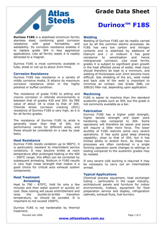 Grade Data Sheet
Durinox™ F18S
Revised July 2008 Page 1 of 2
www.atlassteels.com.au
Durinox F18S is a stabilised chromium ferritic
stainless steel, combining good corrosion
resistance with good formability and
weldability. Its corrosion resistance enables it
to replace grade 304 in less aggressive
applications. Like all ferritic steels it is readily
attracted to a magnet.
Durinox F18S is most commonly available in
tube, sheet or coil up to about 2mm thick.
Corrosion Resistance
Durinox F18S has resistance in a variety of
mildly corrosive media. It attains its maximum
corrosion resistance when in the highly
polished or buffed condition.
The resistance of grade F18S to pitting and
crevice corrosion in chloride environments is
between that of grades 430 and 304. Its PRE
value of about 18 is close to that of 304.
Chloride stress corrosion cracking (SCC)
resistance of Durinox F18S is very high, as it is
for all ferritic grades.
The resistance of Durinox F18S to acids is
generally lower than that of 304, but
performance varies for different acids, and
these should be considered on a case by case
basis.
Heat Resistance
Durinox F18S resists oxidation up to 980°C; it
is particularly resistant to intermittent service
conditions. It may become brittle at room
temperature after prolonged heating in the 400
– 500°C range; this effect can be corrected by
subsequent annealing. Niobium in F18S results
in very high creep strength that makes it a
good choice for critical auto exhaust system
components.
Heat Treatment
Annealing
Heat to 790 - 870°C, hold for only a few
minutes and then water quench or quickly air
cool. Slow cooling will cause embrittlement and
raise the ductile-to-brittle transition
temperature, so should be avoided. It is
important to not exceed 1000°C.
Durinox F18S is not hardenable by thermal
treatment.
Welding
Welding of Durinox F18S can be readily carried
out by all the common electric processes. As
F18S has very low carbon and nitrogen
contents and is stabilised by additions of
titanium and / or niobium it has good
resistance to sensitisation and hence
intergranular corrosion. Like most ferritic
grades it is subject to significant grain growth
in the heat affected zones of welds. Heat input
should therefore be kept to a minimum, and
welding of thicknesses over 2mm become more
difficult. Gas shielding of the arc, weld metal
and back side of the weld is important to
minimise air contact. Use Grade 308L (or
308LSi) filler rod, depending upon application.
Machining
F18S is easier to machine than the standard
austenitic grades such as 304, but the grade is
not commonly available as a bar.
Fabrication
Durinox F18S has a higher yield strength,
higher tensile strength and lower work
hardening rate compared to 304. Some
operations will therefore be easier and some
will require a little more force. The lower
ductility of F18S restricts some very severe
operations. It has quite good deep drawing
capability; close to that of 304, but it has
limited ability to stretch form. As these two
processes are often combined in a single
forming operation some changes to settings or
tooling compared to the austenitic grades may
be needed.
If very severe cold working is required it may
be necessary to carry out an intermediate
anneal.
Typical Applications
Chemical process equipment, heat exchanger
tubing – particularly in the sugar industry,
architectural panels and furniture for indoor
environments, trolleys, equipment for food
preparation service and display, refrigeration
cabinets, exhaust flues, fuel burners.
 