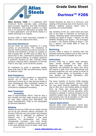 Grade Data Sheet
Durinox™ F20S
Revised May 2008 Page 1 of 2
www.atlassteels.com.au
Atlas Durinox F20S is a stabilised 20%
chromium ferritic stainless steel, combining
good corrosion resistance with high formability
and weldability. This grade contains no nickel
and is an economical alternative to grade 304
in many applications. Like all ferritic steels it is
readily attracted to a magnet.
Durinox F20S is most commonly available in
sheet or coil up to about 2mm thick.
Corrosion Resistance
Durinox F20S has good resistance in a wide
variety of environments. The resistance of
Durinox F20S to pitting and crevice corrosion in
chloride environments is similar or superior to
that of grade 304. Its PRE value of about 20 is
above that of 304, confirmed by laboratory and
service exposure testing. In outdoor exposure
it performs similarly to 304. Chloride stress
corrosion cracking (SCC) resistance of Durinox
F20S is very high, as for all ferritic grades.
Its resistance to acids is generally slightly
lower than that of 304, but performance varies
for different acids.
Heat Resistance
Durinox F20S resists oxidation in intermittent
service up to 920°C and to 870°C in
continuous service but it may become brittle at
room temperature after prolonged heating in
the 400 – 500°C range. This effect can be
corrected by subsequent annealing.
Heat Treatment
Annealing
Heat to approximately 925°C, hold for only a
few minutes and then water quench or quickly
air cool. Slow cooling from 500-400°C will
cause embrittlement. F20S is not hardenable
by thermal treatment.
Welding
Welding of Durinox F20S can be readily carried
out by all the common electric processes. As
Durinox F20S has very low carbon and nitrogen
contents and is stabilised by additions of
titanium and / or niobium it has good
resistance to sensitisation and hence
intergranular corrosion. Like most ferritic
grades it is subject to significant grain growth
in the heat affected zones of welds. Heat input
should therefore be kept to a minimum, and
welding of thicknesses over 2mm become more
difficult. Welding sections above 3mm is
generally not recommended.
Gas shielding of the arc, weld metal and back
side of the weld is important to minimise air
contact. Shielding gases recommended for TIG
(GTAW) are Argon or Argon + Helium. For MIG
(GMAW) shielding is by Argon + 2% of Oxygen
or Argon + 2% Carbon Dioxide or Argon + 2%
CO2 + Helium. Use Grade 308L or 316L (or
316LSi) filler rod.
Machining
Durinox F20S is easier to machine than the
standard austenitic grades such as 304, but the
grade is not currently available as a bar.
Fabrication
Durinox F20S has a higher yield strength,
lower tensile strength and lower work
hardening rate compared to 304. Some
operations will therefore be easier and some
will require a little more force. Mechanical and
physical properties are very similar to those of
common carbon steels, so formability is also
very familiar for those fabricators with
experience in carbon steel.
The lower ductility of Durinox F20S restricts
some very severe operations. Durinox F20S
has very good drawing capability; exceeding
that of 304, but it has limited ability to stretch
form. As these two processes are often
combined in a single forming operation some
changes to settings or tooling compared to the
austenitic grades may be needed. Very severe
cold working may not be possible, or may only
be possible with an intermediate anneal.
Typical Applications
General sheet metal fabrication, bench tops,
catering equipment, equipment cabinets, flues,
process equipment, tank cladding.
 