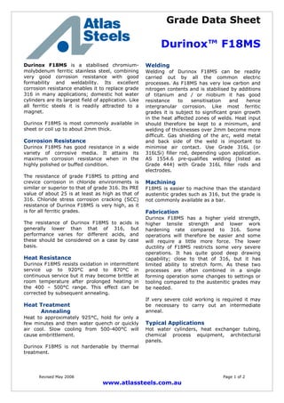 Grade Data Sheet
Durinox™ F18MS
Revised May 2008 Page 1 of 2
www.atlassteels.com.au
Durinox F18MS is a stabilised chromium-
molybdenum ferritic stainless steel, combining
very good corrosion resistance with good
formability and weldability. Its excellent
corrosion resistance enables it to replace grade
316 in many applications; domestic hot water
cylinders are its largest field of application. Like
all ferritic steels it is readily attracted to a
magnet.
Durinox F18MS is most commonly available in
sheet or coil up to about 2mm thick.
Corrosion Resistance
Durinox F18MS has good resistance in a wide
variety of corrosive media. It attains its
maximum corrosion resistance when in the
highly polished or buffed condition.
The resistance of grade F18MS to pitting and
crevice corrosion in chloride environments is
similar or superior to that of grade 316. Its PRE
value of about 25 is at least as high as that of
316. Chloride stress corrosion cracking (SCC)
resistance of Durinox F18MS is very high, as it
is for all ferritic grades.
The resistance of Durinox F18MS to acids is
generally lower than that of 316, but
performance varies for different acids, and
these should be considered on a case by case
basis.
Heat Resistance
Durinox F18MS resists oxidation in intermittent
service up to 920°C and to 870°C in
continuous service but it may become brittle at
room temperature after prolonged heating in
the 400 – 500°C range. This effect can be
corrected by subsequent annealing.
Heat Treatment
Annealing
Heat to approximately 925°C, hold for only a
few minutes and then water quench or quickly
air cool. Slow cooling from 500-400°C will
cause embrittlement.
Durinox F18MS is not hardenable by thermal
treatment.
Welding
Welding of Durinox F18MS can be readily
carried out by all the common electric
processes. As F18MS has very low carbon and
nitrogen contents and is stabilised by additions
of titanium and / or niobium it has good
resistance to sensitisation and hence
intergranular corrosion. Like most ferritic
grades it is subject to significant grain growth
in the heat affected zones of welds. Heat input
should therefore be kept to a minimum, and
welding of thicknesses over 2mm become more
difficult. Gas shielding of the arc, weld metal
and back side of the weld is important to
minimise air contact. Use Grade 316L (or
316LSi) filler rod, depending upon application.
AS 1554.6 pre-qualifies welding (listed as
Grade 444) with Grade 316L filler rods and
electrodes.
Machining
F18MS is easier to machine than the standard
austenitic grades such as 316, but the grade is
not commonly available as a bar.
Fabrication
Durinox F18MS has a higher yield strength,
higher tensile strength and lower work
hardening rate compared to 316. Some
operations will therefore be easier and some
will require a little more force. The lower
ductility of F18MS restricts some very severe
operations. It has quite good deep drawing
capability; close to that of 316, but it has
limited ability to stretch form. As these two
processes are often combined in a single
forming operation some changes to settings or
tooling compared to the austenitic grades may
be needed.
If very severe cold working is required it may
be necessary to carry out an intermediate
anneal.
Typical Applications
Hot water cylinders, heat exchanger tubing,
chemical process equipment, architectural
panels.
 