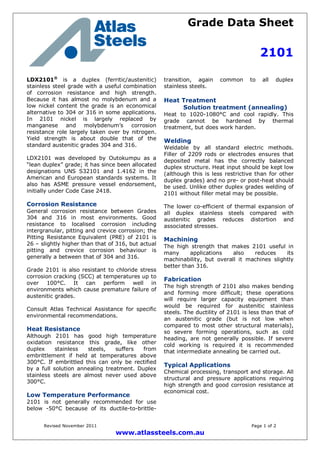 Grade Data Sheet
2101
Revised November 2011 Page 1 of 2
www.atlassteels.com.au
LDX2101®
is a duplex (ferritic/austenitic)
stainless steel grade with a useful combination
of corrosion resistance and high strength.
Because it has almost no molybdenum and a
low nickel content the grade is an economical
alternative to 304 or 316 in some applications.
In 2101 nickel is largely replaced by
manganese and molybdenum’s corrosion
resistance role largely taken over by nitrogen.
Yield strength is about double that of the
standard austenitic grades 304 and 316.
LDX2101 was developed by Outokumpu as a
“lean duplex” grade; it has since been allocated
designations UNS S32101 and 1.4162 in the
American and European standards systems. It
also has ASME pressure vessel endorsement,
initially under Code Case 2418.
Corrosion Resistance
General corrosion resistance between Grades
304 and 316 in most environments. Good
resistance to localised corrosion including
intergranular, pitting and crevice corrosion; the
Pitting Resistance Equivalent (PRE) of 2101 is
26 – slightly higher than that of 316, but actual
pitting and crevice corrosion behaviour is
generally a between that of 304 and 316.
Grade 2101 is also resistant to chloride stress
corrosion cracking (SCC) at temperatures up to
over 100°C. It can perform well in
environments which cause premature failure of
austenitic grades.
Consult Atlas Technical Assistance for specific
environmental recommendations.
Heat Resistance
Although 2101 has good high temperature
oxidation resistance this grade, like other
duplex stainless steels, suffers from
embrittlement if held at temperatures above
300°C. If embrittled this can only be rectified
by a full solution annealing treatment. Duplex
stainless steels are almost never used above
300°C.
Low Temperature Performance
2101 is not generally recommended for use
below -50°C because of its ductile-to-brittle-
transition, again common to all duplex
stainless steels.
Heat Treatment
Solution treatment (annealing)
Heat to 1020-1080°C and cool rapidly. This
grade cannot be hardened by thermal
treatment, but does work harden.
Welding
Weldable by all standard electric methods.
Filler of 2209 rods or electrodes ensures that
deposited metal has the correctly balanced
duplex structure. Heat input should be kept low
(although this is less restrictive than for other
duplex grades) and no pre- or post-heat should
be used. Unlike other duplex grades welding of
2101 without filler metal may be possible.
The lower co-efficient of thermal expansion of
all duplex stainless steels compared with
austenitic grades reduces distortion and
associated stresses.
Machining
The high strength that makes 2101 useful in
many applications also reduces its
machinability, but overall it machines slightly
better than 316.
Fabrication
The high strength of 2101 also makes bending
and forming more difficult; these operations
will require larger capacity equipment than
would be required for austenitic stainless
steels. The ductility of 2101 is less than that of
an austenitic grade (but is not low when
compared to most other structural materials),
so severe forming operations, such as cold
heading, are not generally possible. If severe
cold working is required it is recommended
that intermediate annealing be carried out.
Typical Applications
Chemical processing, transport and storage. All
structural and pressure applications requiring
high strength and good corrosion resistance at
economical cost.
 