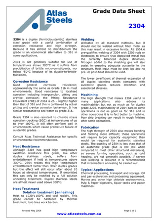 Grade Data Sheet
2304
Revised May 2008 Page 1 of 2
www.atlassteels.com.au
2304 is a duplex (ferritic/austenitic) stainless
steel grade with a useful combination of
corrosion resistance and high strength.
Because it has almost no molybdenum the
grade is an economical alternative to 316 in
some applications.
2304 is not generally suitable for use at
temperatures above 300°C as it suffers from
precipitation of brittle micro-constituents, nor
below -50°C because of its ductile-to-brittle-
transition.
Corrosion Resistance
Good general corrosion resistance;
approximately the same as Grade 316 in most
environments. Good resistance to localised
corrosion including intergranular, pitting and
crevice corrosion; the Pitting Resistance
Equivalent (PRE) of 2304 is 26 – slightly higher
than that of 316 and this is confirmed by actual
pitting and crevice corrosion behaviour. It has
similar resistance to sea water as grade 316.
Grade 2304 is also resistant to chloride stress
corrosion cracking (SCC) at temperatures of up
to over 100°C. It will often perform well in
environments which cause premature failure of
austenitic grades.
Consult Atlas Technical Assistance for specific
environmental recommendations.
Heat Resistance
Although 2304 has good high temperature
oxidation resistance this grade, like other
duplex stainless steels, suffers from
embrittlement if held at temperatures above
300°C. 2304 resists this high temperature
embrittlement better than other duplex grades
but the effect will still occur after about 10
hours at elevated temperatures. If embrittled
this can only be rectified by a full solution
annealing treatment. Duplex stainless steels
are almost never used above 300°C.
Heat Treatment
Solution treatment (annealing)
Heat to 1020-1100°C and cool rapidly. This
grade cannot be hardened by thermal
treatment, but does work harden.
Welding
Weldable by all standard methods, but it
should not be welded without filler metal as
this may result in excessive ferrite. AS 1554.6
pre-qualifies welding of 2304 with 2209 rods or
electrodes to ensure that deposited metal has
the correctly balanced duplex structure.
Nitrogen added to the shielding gas will also
assist in ensuring adequate austenite in the
structure. Heat input must be kept low and no
pre- or post-heat should be used.
The lower co-efficient of thermal expansion of
all duplex stainless steels compared with
austenitic grades reduces distortion and
associated stresses.
Machining
The high strength that makes 2304 useful in
many applications also reduces its
machinability, but not as much as for duplex
grade 2205. Machinability of 2304 bars in some
operations is not as good as for 316 and in
other operations it is in fact better to machine.
Poor chip breaking can result in rough finishes
after some operations.
Fabrication
The high strength of 2304 also makes bending
and forming more difficult; these operations
will require larger capacity equipment than
would be required for austenitic stainless
steels. The ductility of 2304 is less than that of
an austenitic grade (but is not low when
compared to most other structural materials),
so severe forming operations, such as cold
heading, are not generally possible. If severe
cold working is required it is recommended
that intermediate annealing be carried out.
Typical Applications
Chemical processing, transport and storage. Oil
and gas exploration and processing equipment.
Marine and other high chloride environments.
Pulp & Paper digesters, liquor tanks and paper
machines.
 