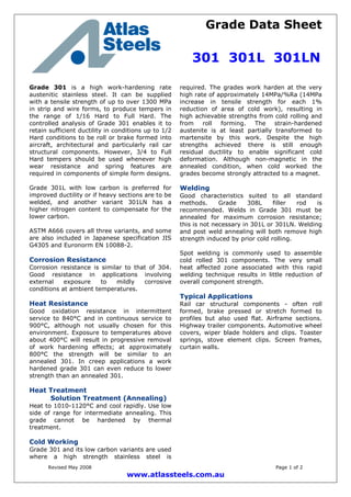 Grade Data Sheet
301 301L 301LN
Revised May 2008 Page 1 of 2
www.atlassteels.com.au
Grade 301 is a high work-hardening rate
austenitic stainless steel. It can be supplied
with a tensile strength of up to over 1300 MPa
in strip and wire forms, to produce tempers in
the range of 1/16 Hard to Full Hard. The
controlled analysis of Grade 301 enables it to
retain sufficient ductility in conditions up to 1/2
Hard conditions to be roll or brake formed into
aircraft, architectural and particularly rail car
structural components. However, 3/4 to Full
Hard tempers should be used whenever high
wear resistance and spring features are
required in components of simple form designs.
Grade 301L with low carbon is preferred for
improved ductility or if heavy sections are to be
welded, and another variant 301LN has a
higher nitrogen content to compensate for the
lower carbon.
ASTM A666 covers all three variants, and some
are also included in Japanese specification JIS
G4305 and Euronorm EN 10088-2.
Corrosion Resistance
Corrosion resistance is similar to that of 304.
Good resistance in applications involving
external exposure to mildly corrosive
conditions at ambient temperatures.
Heat Resistance
Good oxidation resistance in intermittent
service to 840°C and in continuous service to
900°C, although not usually chosen for this
environment. Exposure to temperatures above
about 400°C will result in progressive removal
of work hardening effects; at approximately
800°C the strength will be similar to an
annealed 301. In creep applications a work
hardened grade 301 can even reduce to lower
strength than an annealed 301.
Heat Treatment
Solution Treatment (Annealing)
Heat to 1010-1120°C and cool rapidly. Use low
side of range for intermediate annealing. This
grade cannot be hardened by thermal
treatment.
Cold Working
Grade 301 and its low carbon variants are used
where a high strength stainless steel is
required. The grades work harden at the very
high rate of approximately 14MPa/%Ra (14MPa
increase in tensile strength for each 1%
reduction of area of cold work), resulting in
high achievable strengths from cold rolling and
from roll forming. The strain-hardened
austenite is at least partially transformed to
martensite by this work. Despite the high
strengths achieved there is still enough
residual ductility to enable significant cold
deformation. Although non-magnetic in the
annealed condition, when cold worked the
grades become strongly attracted to a magnet.
Welding
Good characteristics suited to all standard
methods. Grade 308L filler rod is
recommended. Welds in Grade 301 must be
annealed for maximum corrosion resistance;
this is not necessary in 301L or 301LN. Welding
and post weld annealing will both remove high
strength induced by prior cold rolling.
Spot welding is commonly used to assemble
cold rolled 301 components. The very small
heat affected zone associated with this rapid
welding technique results in little reduction of
overall component strength.
Typical Applications
Rail car structural components - often roll
formed, brake pressed or stretch formed to
profiles but also used flat. Airframe sections.
Highway trailer components. Automotive wheel
covers, wiper blade holders and clips. Toaster
springs, stove element clips. Screen frames,
curtain walls.
 