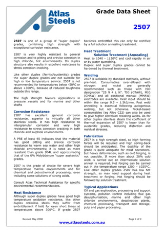 Grade Data Sheet
2507
Revised May 2008 Page 1 of 2
www.atlassteels.com.au
2507 is one of a group of "super duplex"
grades, combining high strength with
exceptional corrosion resistance.
2507 is very highly resistant to general
corrosion and to pitting and crevice corrosion in
high chloride, hot environments. Its duplex
structure also results in excellent resistance to
stress corrosion cracking.
Like other duplex (ferritic/austenitic) grades
the super duplex grades are not suitable for
high or low temperature service. 2507 is not
recommended for temperatures below -50°C or
above +300°C, because of reduced toughness
outside this range.
The high strength favours applications in
pressure vessels and for marine and other
shafts
Corrosion Resistance
2507 has excellent general corrosion
resistance, superior to virtually all other
stainless steels. It has high resistance to
intergranular corrosion and very high
resistance to stress corrosion cracking in both
chloride and sulphide environments.
A PRE of least 40 indicates that the material
has good pitting and crevice corrosion
resistance to warm sea water and other high
chloride environments; it is rated as more
resistant than grade 904L and approximating
that of the 6% Molybdenum "super austenitic"
grades.
2507 is the grade of choice for severe high
temperature marine environments and for
chemical and petrochemical processing, even
including some solutions of strong acids.
Consult Atlas Technical Assistance for specific
environmental recommendations.
Heat Resistance
Although super duplex grades have good high
temperature oxidation resistance, like other
duplex stainless steels they suffer from
embrittlement if held for even short times at
temperatures above 300°C. If grade 2507
becomes embrittled this can only be rectified
by a full solution annealing treatment.
Heat Treatment
Solution Treatment (Annealing)
Heat to 1040 - 1120°C and cool rapidly in air
or by water quenching.
Duplex and super duplex grades cannot be
hardened by thermal treatment.
Welding
2507 is weldable by standard methods, without
pre-heat. Consumables over-alloyed with
nitrogen and nickel are generally
recommended such as those with ISO
designation “25 9 4 L N”. TIG (GTAW), MIG
(GMAW) and all positional manual (MMAW)
electrodes are available. Heat input should be
within the range 0.5 – 1.5kJ/mm. Post weld
annealing is essential following autogenous
welding, but not otherwise. Nickel-based
consumables (eg Alloy C22) can also be used
to give higher corrosion resisting welds. As for
other duplex stainless steels the coefficient of
thermal expansion of 2507 is lower than for
austenitic grades, reducing distortion and
residual stresses.
Fabrication
2507 is a high strength steel, so high forming
forces will be required and high spring-back
should be anticipated. The ductility of the
grade is quite adequate for most operations,
but heavy deformation, such as cold forging, is
not possible. If more than about 20% cold
work is carried out an intermediate solution
anneal is required. Hot forging can be carried
out in the temperature range 1200 – 1025°C.
Like other duplex grades 2507 has low hot
strength, so may need support during heat
treatment or forging. Hot forging should be
followed by solution treatment.
Typical Applications
Oil and gas exploration, processing and support
systems, pollution control including flue gas
desulphurisation, marine and other high
chloride environments, desalination plants,
chemical processing, transport and storage,
pulp and paper processing.
 
