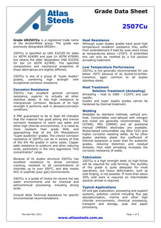 Grade Data Sheet
2507Cu
Revised Nov 2011 Page 1 of 2
www.atlassteels.com.au
Grade UR2507Cu is a registered trade name
of the ArcelorMittal group. The grade was
previously designated UR52N+.
2507Cu is specified as UNS S32520 for plate
(in ASTM A240M) and pipe (in ASTM A790M)
but retains the older designation UNS S32550
for bar (in ASTM A276M). The specified
compositions and mechanical properties of
these alternatives are slightly different.
2507Cu is one of a group of "super duplex"
grades, combining high strength with
exceptional corrosion resistance.
Corrosion Resistance
2507Cu has excellent general corrosion
resistance, superior to virtually all other
stainless steels. It has high resistance to
intergranular corrosion. Because of its high
strength it performs well in abrasion/corrosion
conditions.
A PRE guaranteed to be at least 40 indicates
that the material has good pitting and crevice
corrosion resistance to warm sea water and
other high chloride environments; it is rated as
more resistant than grade 904L and
approaching that of the 6% Molybdenum
"super austenitic" grades. The crevice corrosion
resistance of 2507Cu can be in excess of that
of the 6% Mo grades in some cases. Copper
adds resistance to sulphuric and other reducing
acids, particularly in the very aggressive "mid
concentration" range.
Because of its duplex structure 2507Cu has
excellent resistance to stress corrosion
cracking, resistant to all concentrations of
chlorides up to over 200°C, and also resists
SCC in sulphide (sour gas) environments.
2507Cu is a grade of choice for severe hot sea
water environments and for chemical and
petrochemical processing, including strong
acids.
Consult Atlas Technical Assistance for specific
environmental recommendations.
Heat Resistance
Although super duplex grades have good high
temperature oxidation resistance they suffer
from embrittlement if held for even short times
at temperatures above +270°C. If embrittled
this can only be rectified by a full solution
annealing treatment.
Low Temperature Performance
2507Cu is not generally recommended for use
below -50°C because of its ductile-to-brittle-
transition, again common to all duplex
stainless steels.
Heat Treatment
Solution Treatment (Annealing)
Annealing - heat to 1080 - 1120°C and cool
rapidly.
Duplex and super duplex grades cannot be
hardened by thermal treatment.
Welding
Weldable by standard methods, without pre-
heat. Consumables over-alloyed with nitrogen
and nickel are generally recommended. TIG
(GTAW), MIG (GMAW) and all positional
manual (MMAW) electrodes are available.
Nickel-based consumables (eg Alloy C22) give
higher corrosion resisting welds. As for other
duplex stainless steels the coefficient of
thermal expansion is lower than for austenitic
grades, reducing distortion and residual
stresses. Post weld annealing increases the
corrosion resistance of welds.
Fabrication
2507Cu is a high strength steel, so high forces
will be required for cold forming. The ductility
of the grade is quite adequate for most
operations, but heavy deformation, such as
cold forging, is not possible. If more than about
20% cold work is required an intermediate
solution anneal is required.
Typical Applications
Oil and gas exploration, processing and support
systems, pollution control including flue gas
desulphurisation, marine and other high
chloride environments, chemical processing,
transport and storage, pulp and paper
processing.
 