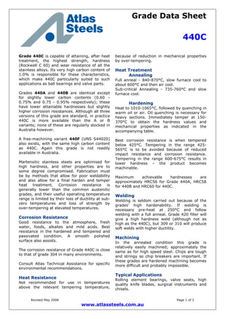 Grade Data Sheet
440C
Revised May 2008 Page 1 of 2
www.atlassteels.com.au
Grade 440C is capable of attaining, after heat
treatment, the highest strength, hardness
(Rockwell C 60) and wear resistance of all the
stainless alloys. Its very high carbon content of
1.0% is responsible for these characteristics,
which make 440C particularly suited to such
applications as ball bearings and valve parts.
Grades 440A and 440B are identical except
for slightly lower carbon contents (0.60 -
0.75% and 0.75 - 0.95% respectively); these
have lower attainable hardnesses but slightly
higher corrosion resistances. Although all three
versions of this grade are standard, in practice
440C is more available than the A or B
variants; none of these are regularly stocked in
Australia however.
A free-machining variant 440F (UNS S44020)
also exists, with the same high carbon content
as 440C. Again this grade is not readily
available in Australia.
Martensitic stainless steels are optimised for
high hardness, and other properties are to
some degree compromised. Fabrication must
be by methods that allow for poor weldability
and also allow for a final harden and temper
heat treatment. Corrosion resistance is
generally lower than the common austenitic
grades, and their useful operating temperature
range is limited by their loss of ductility at sub-
zero temperatures and loss of strength by
over-tempering at elevated temperatures.
Corrosion Resistance
Good resistance to the atmosphere, fresh
water, foods, alkalies and mild acids. Best
resistance in the hardened and tempered and
passivated condition. A smooth polished
surface also assists.
The corrosion resistance of Grade 440C is close
to that of grade 304 in many environments.
Consult Atlas Technical Assistance for specific
environmental recommendations.
Heat Resistance
Not recommended for use in temperatures
above the relevant tempering temperature,
because of reduction in mechanical properties
by over-tempering.
Heat Treatment
Annealing
Full anneal - 840-870°C, slow furnace cool to
about 600°C and then air cool.
Sub-critical Annealing - 735-760°C and slow
furnace cool.
Hardening
Heat to 1010-1065°C, followed by quenching in
warm oil or air. Oil quenching is necessary for
heavy sections. Immediately temper at 150-
370°C to obtain the hardness values and
mechanical properties as indicated in the
accompanying table.
Best corrosion resistance is when tempered
below 425°C. Tempering in the range 425-
565°C is to be avoided because of reduced
impact resistance and corrosion resistance.
Tempering in the range 600-675°C results in
lower hardness – the product becomes
machinable.
Maximum achievable hardnesses are
approximately HRC56 for Grade 440A, HRC58
for 440B and HRC60 for 440C.
Welding
Welding is seldom carried out because of the
grades’ high hardenability. If welding is
necessary pre-heat at 250°C and follow
welding with a full anneal. Grade 420 filler will
give a high hardness weld (although not as
high as the 440C), but 309 or 310 will produce
soft welds with higher ductility.
Machining
In the annealed condition this grade is
relatively easily machined; approximately the
same as for high speed steel. Chips are tough
and stringy so chip breakers are important. If
these grades are hardened machining becomes
more difficult and probably impossible.
Typical Applications
Rolling element bearings, valve seats, high
quality knife blades, surgical instruments and
chisels.
 