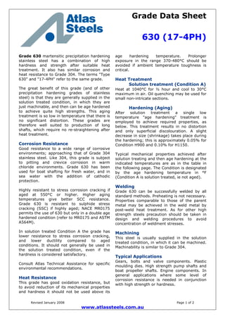 Grade Data Sheet
630 (17-4PH)
Revised January 2008 Page 1 of 2
www.atlassteels.com.au
Grade 630 martensitic precipitation hardening
stainless steel has a combination of high
hardness and strength after suitable heat
treatment. It also has similar corrosion and
heat resistance to Grade 304. The terms "Type
630" and "17-4PH" refer to the same grade.
The great benefit of this grade (and of other
precipitation hardening grades of stainless
steel) is that they are generally supplied in the
solution treated condition, in which they are
just machinable, and then can be age hardened
to achieve quite high strengths. This aging
treatment is so low in temperature that there is
no significant distortion. These grades are
therefore well suited to production of long
shafts, which require no re-straightening after
heat treatment.
Corrosion Resistance
Good resistance to a wide range of corrosive
environments; approaching that of Grade 304
stainless steel. Like 304, this grade is subject
to pitting and crevice corrosion in warm
chloride environments. Grade 630 has been
used for boat shafting for fresh water, and in
sea water with the addition of cathodic
protection.
Highly resistant to stress corrosion cracking if
aged at 550°C or higher. Higher aging
temperatures give better SCC resistance.
Grade 630 is resistant to sulphide stress
cracking (SSC) if highly aged; NACE MR0175
permits the use of 630 but only in a double age
hardened condition (refer to MR0175 and ASTM
A564M).
In solution treated Condition A the grade has
lower resistance to stress corrosion cracking,
and lower ductility compared to aged
conditions. It should not generally be used in
the solution treated condition, even if the
hardness is considered satisfactory.
Consult Atlas Technical Assistance for specific
environmental recommendations.
Heat Resistance
This grade has good oxidation resistance, but
to avoid reduction of its mechanical properties
and hardness it should not be used above its
age hardening temperature. Prolonger
exposure in the range 370-480°C should be
avoided if ambient temperature toughness is
critical.
Heat Treatment
Solution treatment (Condition A)
Heat at 1040°C for ½ hour and cool to 30°C
maximum in air. Oil quenching may be used for
small non-intricate sections.
Hardening (Aging)
After solution treatment a single low
temperature "age hardening" treatment is
employed to achieve required properties, as
below. This treatment results in no distortion
and only superficial discolouration. A slight
decrease in size (shrinkage) takes place during
the hardening; this is approximately 0.05% for
Condition H900 and 0.10% for H1150.
Typical mechanical properties achieved after
solution treating and then age hardening at the
indicated temperatures are as in the table in
the following page. The Condition is designated
by the age hardening temperature in °F
(Condition A is solution treated, ie not aged).
Welding
Grade 630 can be successfully welded by all
standard methods. Preheating is not necessary.
Properties comparable to those of the parent
metal may be achieved in the weld metal by
post-weld heat treatment. As for other high
strength steels precaution should be taken in
design and welding procedures to avoid
concentration of weldment stresses.
Machining
This steel is usually supplied in the solution
treated condition, in which it can be machined.
Machinability is similar to Grade 304.
Typical Applications
Gears, bolts and valve components. Plastic
moulding dies. High strength pump shafts and
boat propeller shafts. Engine components. In
general applications where some level of
corrosion resistance is needed in conjunction
with high strength or hardness.
 