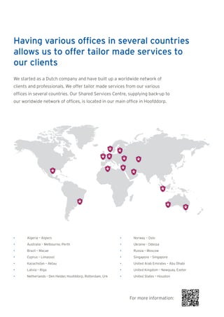 Having various offices in several countries
allows us to offer tailor made services to
our clients
We started as a Dutch company and have built up a worldwide network of
clients and professionals. We offer tailor made services from our various
offices in several countries. Our Shared Services Centre, supplying back-up to
our worldwide network of offices, is located in our main office in Hoofddorp.




•     Algeria – Algiers                                     •    Norway – Oslo
•     Australia – Melbourne, Perth                          •    Ukraine - Odessa
•     Brazil – Macae                                        •    Russia – Moscow
•     Cyprus – Limassol                                     •    Singapore – Singapore
•     Kazachstan – Aktau                                    •    United Arab Emirates – Abu Dhabi
•     Latvia – Riga                                         •    United Kingdom – Newquay, Exeter
•     Netherlands – Den Helder, Hoofddorp, Rotterdam, Urk   •    United States – Houston




                                                                For more information:
 