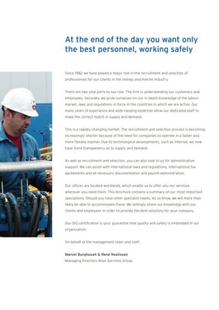 At the end of the day you want only
the best personnel, working safely

Since 1982 we have played a major role in the recruitment and selection of
professionals for our clients in the energy and marine industry.


There are two vital parts to our role: The first is understanding our customers and
employees. Secondly, we pride ourselves on our in depth knowledge of the labour
market, laws and regulations in force in the countries in which we are active. Our
many years of experience and wide-ranging expertise allow our dedicated staff to
make the correct match in supply and demand.


This is a rapidly changing market. The recruitment and selection process is becoming
increasingly shorter because of the need for companies to operate in a faster and
more flexible manner. Due to technological developments, such as internet, we now
have more transparency as to supply and demand.


As well as recruitment and selection, you can also look to us for administrative
support. We can assist with international laws and regulations, international tax
agreements and all necessary documentation and payroll administration.


Our offices are located worldwide, which enable us to offer you our services
wherever you need them. This brochure contains a summary of our most important
specialisms. Should you have other specialist needs, let us know, we will more than
likely be able to accommodate these. We willingly share our knowledge with our
clients and employees in order to provide the best solutions for your company.


Our ISO certification is your guarantee that quality and safety is embedded in our
organization.


On behalf of the management team and staff,


Marcel Burghouwt & René Neelissen
Managing Directors Atlas Services Group
 