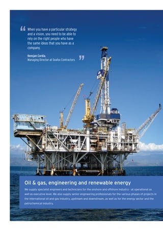 “   When you have a particular strategy
    and a vision, you need to be able to
    rely on the right people who have
    the same ideas that you have as a
    company.




                                              ”
    Keesjan Cordia,
    Managing Director at Seafox Contractors




Oil & gas, engineering and renewable energy
We supply specialist engineers and technicians for the onshore and offshore industry - at operational as
well as executive level. We also supply senior engineering professionals for the various phases of projects in
the international oil and gas industry, upstream and downstream, as well as for the energy sector and the
petrochemical industry.
 