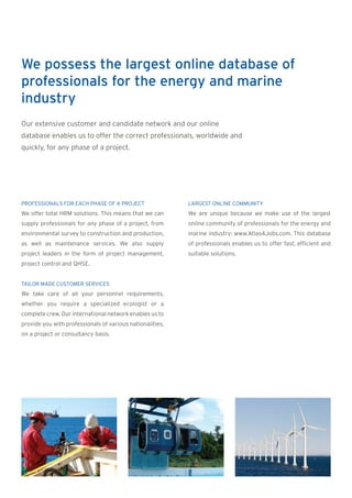 We possess the largest online database of
professionals for the energy and marine
industry
Our extensive customer and candidate network and our online
database enables us to offer the correct professionals, worldwide and
quickly, for any phase of a project.




PROFESSIONALS FOR EACH PHASE OF A PROJECT                  LARGEST ONLINE COMMUNITY
We offer total HRM solutions. This means that we can       We are unique because we make use of the largest
supply professionals for any phase of a project, from      online community of professionals for the energy and
environmental survey to construction and production,       marine industry: www.Atlas4Jobs.com. This database
as well as maintenance services. We also supply            of professionals enables us to offer fast, efficient and
project leaders in the form of project management,         suitable solutions.
project control and QHSE.


TAILOR MADE CUSTOMER SERVICES
We take care of all your personnel requirements,
whether you require a specialized ecologist or a
complete crew. Our international network enables us to
provide you with professionals of various nationalities,
on a project or consultancy basis.
 