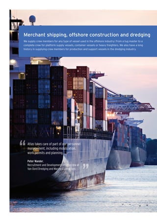 Merchant shipping, offshore construction and dredging
We supply crew members for any type of vessel used in the offshore industry: From a tug master to a
complete crew for platform supply vessels, container vessels or heavy freighters. We also have a long
history in supplying crew members for production and support vessels in the dredging industry.




“   Atlas takes care of part of our personnel
    management, including mobilization,
    work permits and planning.

    Peter Wander,




                                                 ”
    Recruitment and Development Ofﬁces Crew at
    Van Oord Dredging and Marine Contractors
 
